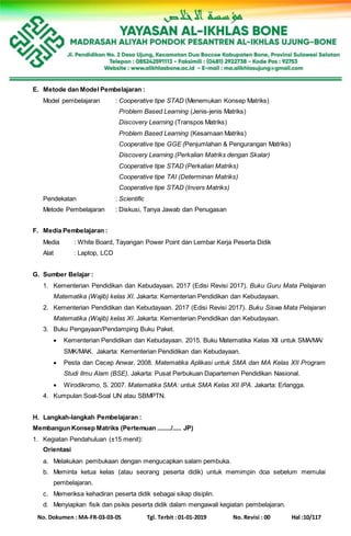 No. Dokumen : MA-FR-03-03-05 Tgl. Terbit : 01-01-2019 No. Revisi : 00 Hal :10/117
E. Metode dan Model Pembelajaran :
Model pembelajaran : Cooperative tipe STAD (Menemukan Konsep Matriks)
Problem Based Learning (Jenis-jenis Matriks)
Discovery Learning (Transpos Matriks)
Problem Based Learning (Kesamaan Matriks)
Cooperative tipe GGE (Penjumlahan & Pengurangan Matriks)
Discovery Learning (Perkalian Matriks dengan Skalar)
Cooperative tipe STAD (Perkalian Matriks)
Cooperative tipe TAI (Determinan Matriks)
Cooperative tipe STAD (Invers Matriks)
Pendekatan : Scientific
Metode Pembelajaran : Diskusi, Tanya Jawab dan Penugasan
F. Media Pembelajaran :
Media : White Board, Tayangan Power Point dan Lembar Kerja Peserta Didik
Alat : Laptop, LCD
G. Sumber Belajar :
1. Kementerian Pendidikan dan Kebudayaan. 2017 (Edisi Revisi 2017). Buku Guru Mata Pelajaran
Matematika (Wajib) kelas XI. Jakarta: Kementerian Pendidikan dan Kebudayaan.
2. Kementerian Pendidikan dan Kebudayaan. 2017 (Edisi Revisi 2017). Buku Siswa Mata Pelajaran
Matematika (Wajib) kelas XI. Jakarta: Kementerian Pendidikan dan Kebudayaan.
3. Buku Pengayaan/Pendamping Buku Paket.
 Kementerian Pendidikan dan Kebudayaan. 2015. Buku Matematika Kelas XII untuk SMA/MA/
SMK/MAK. Jakarta: Kementerian Pendidikan dan Kebudayaan.
 Pesta dan Cecep Anwar. 2008. Matematika Aplikasi untuk SMA dan MA Kelas XII Program
Studi Ilmu Alam (BSE). Jakarta: Pusat Perbukuan Dapartemen Pendidikan Nasional.
 Wirodikromo, S. 2007. Matematika SMA: untuk SMA Kelas XII IPA. Jakarta: Erlangga.
4. Kumpulan Soal-Soal UN atau SBMPTN.
H. Langkah-langkah Pembelajaran :
Membangun Konsep Matriks (Pertemuan ......../..... JP)
1. Kegiatan Pendahuluan (±15 menit):
Orientasi
a. Melakukan pembukaan dengan mengucapkan salam pembuka.
b. Meminta ketua kelas (atau seorang peserta didik) untuk memimpin doa sebelum memulai
pembelajaran.
c. Memeriksa kehadiran peserta didik sebagai sikap disiplin.
d. Menyiapkan fisik dan psikis peserta didik dalam mengawali kegiatan pembelajaran.
 