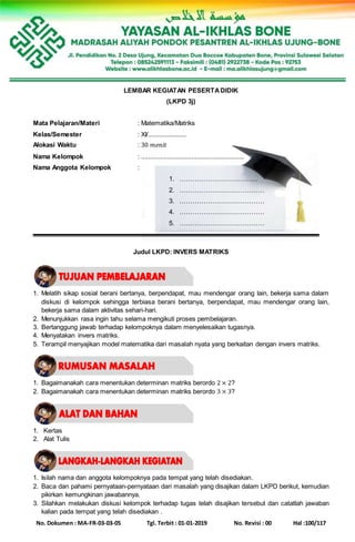 No. Dokumen : MA-FR-03-03-05 Tgl. Terbit : 01-01-2019 No. Revisi : 00 Hal :100/117
LEMBAR KEGIATAN PESERTADIDIK
(LKPD 3j)
Mata Pelajaran/Materi : Matematika/Matriks
Kelas/Semester : XI/......................
Alokasi Waktu : 30 𝑚𝑒𝑛𝑖𝑡
Nama Kelompok : ...........................................................
Nama Anggota Kelompok :
1. ………………………………
2. …………………………………
3. …………………………………
4. …………………………………
5. …………………………………
Judul LKPD: INVERS MATRIKS
1. Melatih sikap sosial berani bertanya, berpendapat, mau mendengar orang lain, bekerja sama dalam
diskusi di kelompok sehingga terbiasa berani bertanya, berpendapat, mau mendengar orang lain,
bekerja sama dalam aktivitas sehari-hari.
2. Menunjukkan rasa ingin tahu selama mengikuti proses pembelajaran.
3. Bertanggung jawab terhadap kelompoknya dalam menyelesaikan tugasnya.
4. Menyatakan invers matriks.
5. Terampil menyajikan model matematika dari masalah nyata yang berkaitan dengan invers matriks.
1. Bagaimanakah cara menentukan determinan matriks berordo 2 × 2?
2. Bagaimanakah cara menentukan determinan matriks berordo 3 × 3?
1. Kertas
2. Alat Tulis
1. Isilah nama dan anggota kelompoknya pada tempat yang telah disediakan.
2. Baca dan pahami pernyataan-pernyataan dari masalah yang disajikan dalam LKPD berikut, kemudian
pikirkan kemungkinan jawabannya.
3. Silahkan melakukan diskusi kelompok terhadap tugas telah disajikan tersebut dan catatlah jawaban
kalian pada tempat yang telah disediakan .
 