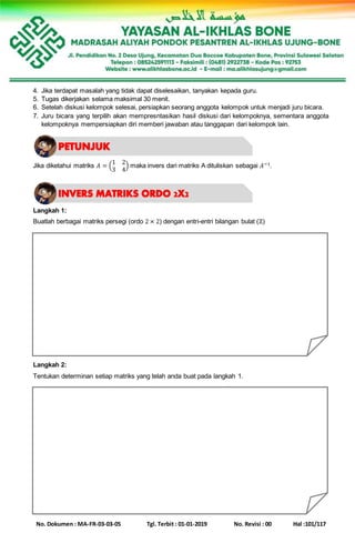 No. Dokumen : MA-FR-03-03-05 Tgl. Terbit : 01-01-2019 No. Revisi : 00 Hal :101/117
4. Jika terdapat masalah yang tidak dapat diselesaikan, tanyakan kepada guru.
5. Tugas dikerjakan selama maksimal 30 menit.
6. Setelah diskusi kelompok selesai, persiapkan seorang anggota kelompok untuk menjadi juru bicara.
7. Juru bicara yang terpilih akan mempresntasikan hasil diskusi dari kelompoknya, sementara anggota
kelompoknya mempersiapkan diri memberi jawaban atau tanggapan dari kelompok lain.
Jika diketahui matriks 𝐴 = (
1 2
3 4
) maka invers dari matriks A dituliskan sebagai 𝐴−1.
Langkah 1:
Buatlah berbagai matriks persegi (ordo 2 × 2) dengan entri-entri bilangan bulat (ℤ)
Langkah 2:
Tentukan determinan setiap matriks yang telah anda buat pada langkah 1.
 