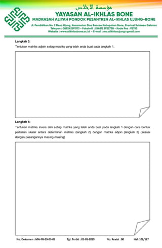 No. Dokumen : MA-FR-03-03-05 Tgl. Terbit : 01-01-2019 No. Revisi : 00 Hal :102/117
Langkah 3:
Tentukan matriks adjoin setiap matriks yang telah anda buat pada langkah 1.
Langkah 4:
Tentukan matriks invers dari setiap matriks yang telah anda buat pada langkah 1 dengan cara bentuk
perkalian skalar antara determinan matriks (langkah 2) dengan matriks adjoin (langkah 3) (sesuai
dengan pasangannya masing-masing)
 