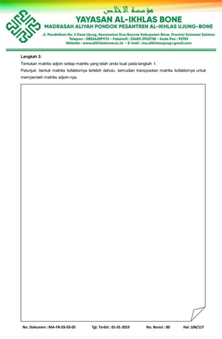 No. Dokumen : MA-FR-03-03-05 Tgl. Terbit : 01-01-2019 No. Revisi : 00 Hal :104/117
Langkah 3:
Tentukan matriks adjoin setiap matriks yang telah anda buat pada langkah 1.
Petunjuk: bentuk matriks kofaktornya terlebih dahulu, kemudian transposkan matriks kofaktornya untuk
memperoleh matriks adjoin-nya.
 