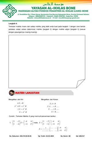 No. Dokumen : MA-FR-03-03-05 Tgl. Terbit : 01-01-2019 No. Revisi : 00 Hal :105/117
Langkah 4:
Tentukan matriks invers dari setiap matriks yang telah anda buat pada langkah 1 dengan cara bentuk
perkalian skalar antara determinan matriks (langkah 2) dengan matriks adjoin (langkah 3) (sesuai
dengan pasangannya masing-masing)
Mengalikan dari Kiri Mengalikan dari Kanan
BAX
BAXI
BAXAA
BXA
.
..
...
.
1
1
11







......
............
............
.
BX
BX
BAX
BAX




Contoh : Tentukan Matriks X yang memnuhi persamaan berikut.
1. 















1711
64
.
45
22
X maka 

















1711
64
45
22
1
X















1711
64
..........
..........
................
1
X
 