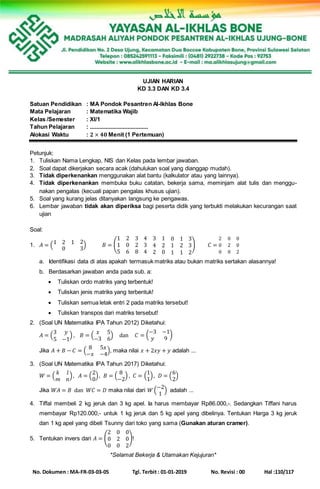 No. Dokumen : MA-FR-03-03-05 Tgl. Terbit : 01-01-2019 No. Revisi : 00 Hal :110/117
UJIAN HARIAN
KD 3.3 DAN KD 3.4
Satuan Pendidikan : MA Pondok Pesantren Al-Ikhlas Bone
Mata Pelajaran : Matematika Wajib
Kelas /Semester : XI/1
Tahun Pelajaran : .....................................
Alokasi Waktu : 𝟐 × 𝟒𝟎 Menit (1 Pertemuan)
Petunjuk:
1. Tuliskan Nama Lengkap, NIS dan Kelas pada lembar jawaban.
2. Soal dapat dikerjakan secara acak (dahulukan soal yang dianggap mudah).
3. Tidak diperkenankan menggunakan alat bantu (kalkulator atau yang lainnya).
4. Tidak diperkenankan membuka buku catatan, bekerja sama, meminjam alat tulis dan menggu-
nakan pengalas (kecuali papan pengalas khusus ujian).
5. Soal yang kurang jelas ditanyakan langsung ke pengawas.
6. Lembar jawaban tidak akan diperiksa bagi peserta didik yang terbukti melakukan kecurangan saat
ujian
Soal:
1. 𝐴 = (1 2 1 2
0 3
) 𝐵 = (
1 2 3 4 3 1 0 1 3
1 0 2 3 4 2 1 2 3
5 6 8 4 2 0 1 1 2
) 𝐶 =
2 0 0
0 2 0
0 0 2
a. Identifikasi data di atas apakah termasuk matriks atau bukan matriks sertakan alasannya!
b. Berdasarkan jawaban anda pada sub. a:
 Tuliskan ordo matriks yang terbentuk!
 Tuliskan jenis matriks yang terbentuk!
 Tuliskan semua letak entri 2 pada matriks tersebut!
 Tuliskan transpos dari matriks tersebut!
2. (Soal UN Matematika IPA Tahun 2012) Diketahui:
𝐴 = (
3 𝑦
5 −1
) , 𝐵 = (
𝑥 5
−3 6
) dan 𝐶 = (
−3 −1
𝑦 9
)
Jika 𝐴 + 𝐵 − 𝐶 = (
8 5𝑥
−𝑥 −4
), maka nilai 𝑥 + 2𝑥𝑦 + 𝑦 adalah ...
3. (Soal UN Matematika IPA Tahun 2017) Diketahui:
𝑊 = (
𝑘 𝑙
𝑚 𝑛
), 𝐴 = (
2
0
), 𝐵 = (
8
−2
) , 𝐶 = (
1
1
), 𝐷 = (
6
2
)
Jika 𝑊𝐴 = 𝐵 dan 𝑊𝐶 = 𝐷 maka nilai dari 𝑊 (
−2
1
) adalah ...
4. Tiffal membeli 2 kg jeruk dan 3 kg apel. Ia harus membayar Rp86.000,-. Sedangkan Tiffani harus
membayar Rp120.000,- untuk 1 kg jeruk dan 5 kg apel yang dibelinya. Tentukan Harga 3 kg jeruk
dan 1 kg apel yang dibeli Tsunny dari toko yang sama (Gunakan aturan cramer).
5. Tentukan invers dari 𝐴 = (
2 0 0
0 2 0
0 0 2
)!
*Selamat Bekerja & Utamakan Kejujuran*
 