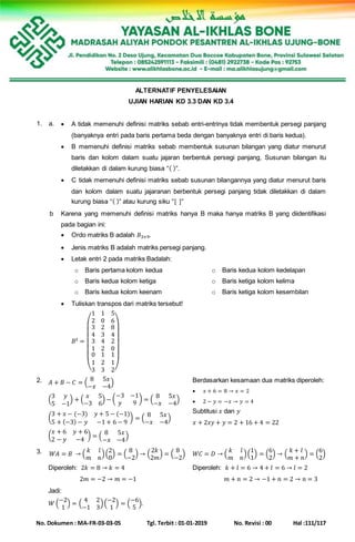 No. Dokumen : MA-FR-03-03-05 Tgl. Terbit : 01-01-2019 No. Revisi : 00 Hal :111/117
ALTERNATIF PENYELESAIAN
UJIAN HARIAN KD 3.3 DAN KD 3.4
1. a.  A tidak memenuhi definisi matriks sebab entri-entrinya tidak membentuk persegi panjang
(banyaknya entri pada baris pertama beda dengan banyaknya entri di baris kedua).
 B memenuhi definisi matriks sebab membentuk susunan bilangan yang diatur menurut
baris dan kolom dalam suatu jajaran berbentuk persegi panjang, Susunan bilangan itu
diletakkan di dalam kurung biasa “( )”.
 C tidak memenuhi definisi matriks sebab susunan bilangannya yang diatur menurut baris
dan kolom dalam suatu jajaranan berbentuk persegi panjang tidak diletakkan di dalam
kurung biasa “( )” atau kurung siku “[ ]”
b Karena yang memenuhi definisi matriks hanya B maka hanya matriks B yang diidentifikasi
pada bagian ini:
 Ordo matriks B adalah 𝐵3×9.
 Jenis matriks B adalah matriks persegi panjang.
 Letak entri 2 pada matriks Badalah:
o Baris pertama kolom kedua
o Baris kedua kolom ketiga
o Baris kedua kolom keenam
o Baris kedua kolom kedelapan
o Baris ketiga kolom kelima
o Baris ketiga kolom kesembilan
 Tuliskan transpos dari matriks tersebut!
𝐵 𝑡 =
(
1 1 5
2 0 6
3
4
3
1
0
1
3
2
3
4
2
1
2
3
8
4
2
0
1
1
2)
2. 𝐴 + 𝐵 − 𝐶 = (
8 5𝑥
−𝑥 −4
)
(
3 𝑦
5 −1
) + (
𝑥 5
−3 6
) − (
−3 −1
𝑦 9
) = (
8 5𝑥
−𝑥 −4
)
(
3 + 𝑥 − (−3) 𝑦 + 5 − (−1)
5 + (−3) − 𝑦 −1 + 6 − 9
) = (
8 5𝑥
−𝑥 −4
)
(
𝑥 + 6 𝑦 + 6
2 − 𝑦 −4
) = (
8 5𝑥
−𝑥 −4
)
Berdasarkan kesamaan dua matriks diperoleh:
 𝑥 + 6 = 8 → 𝑥 = 2
 2 − 𝑦 = −𝑥 → 𝑦 = 4
Subtitusi 𝑥 dan 𝑦
𝑥 + 2𝑥𝑦 + 𝑦 = 2 + 16 + 4 = 22
3. 𝑊𝐴 = 𝐵 → (
𝑘 𝑙
𝑚 𝑛
)(
2
0
) = (
8
−2
) → (
2𝑘
2𝑚
) = (
8
−2
)
Diperoleh: 2𝑘 = 8 → 𝑘 = 4
2𝑚 = −2 → 𝑚 = −1
𝑊𝐶 = 𝐷 → (
𝑘 𝑙
𝑚 𝑛
)(
1
1
) = (
6
2
) → (
𝑘 + 𝑙
𝑚 + 𝑛
) = (
6
2
)
Diperoleh: 𝑘 + 𝑙 = 6 → 4 + 𝑙 = 6 → 𝑙 = 2
𝑚 + 𝑛 = 2 → −1 + 𝑛 = 2 → 𝑛 = 3
Jadi:
𝑊 (
−2
1
) = (
4 2
−1 3
)(
−2
1
) = (
−6
5
).
 