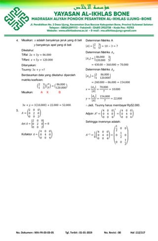 No. Dokumen : MA-FR-03-03-05 Tgl. Terbit : 01-01-2019 No. Revisi : 00 Hal :112/117
4. Misalkan: 𝑥 adalah banyaknya jeruk yang di beli
𝑦 banyaknya apel yang di beli
Diketahui:
Tiffal: 2𝑥 + 3𝑦 = 86.000
Tiffani: 𝑥 + 5𝑦 = 120.000
Ditanyakan:
Tsunny: 3𝑥 + 𝑦 =?
Berdasarkan data yang diketahui diperoleh
matriks koefisien:
(
2 3
1 5
) (
𝑥
𝑦) = (
86.000
120.000
)
Misalkan: A X B
Determinan Matriks A
| 𝐴| = |
2 3
1 5
| = 10 − 3 = 7
Determinan Matriks 𝐴 𝑥
| 𝐴 𝑥| = |
86.000 3
120.000 5
|
| 𝐴 𝑥| = 430.00 − 360.000 = 70.000
Determinan Matriks 𝐴 𝑦
| 𝐴 𝑦| = |
2 86.000
1 120.000
|
| 𝐴 𝑥| = 240.000 − 86.000 = 154.000
𝑥 =
| 𝐴 𝑥|
| 𝐴|
=
70.000
7
= 10.000
𝑦 =
| 𝐴 𝑦|
| 𝐴|
=
154.000
7
= 22.000
3𝑥 + 𝑦 = 3(10.000) + 22.000 = 52.000. ∴ Jadi, Tsunny harus membayar Rp52.000.
5.
𝐴 = (
2 0 0
0 2 0
0 0 2
)
det 𝐴 = |
2 0 0
0 2 0
0 0 2
| = 8
Kofaktor 𝐴 = (
4 0 0
0 4 0
0 0 4
)
Adjoin 𝐴 𝑡 = (
4 0 0
0 4 0
0 0 4
)
𝑡
= (
4 0 0
0 4 0
0 0 4
)
Sehingga inversnya adalah:
𝐴−1 =
1
8
(
4 0 0
0 4 0
0 0 4
) =
(
1
2
0 0
0
1
2
0
0 0
1
2)
 