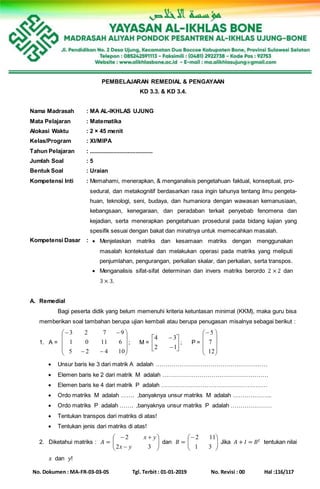 No. Dokumen : MA-FR-03-03-05 Tgl. Terbit : 01-01-2019 No. Revisi : 00 Hal :116/117
PEMBELAJARAN REMEDIAL & PENGAYAAN
KD 3.3. & KD 3.4.
Nama Madrasah : MA AL-IKHLAS UJUNG
Mata Pelajaran : Matematika
Alokasi Waktu : 2 × 45 menit
Kelas/Program : XI/MIPA
Tahun Pelajaran : ........................................
Jumlah Soal : 5
Bentuk Soal : Uraian
Kompetensi Inti : Memahami, menerapkan, & menganalisis pengetahuan faktual, konseptual, pro-
sedural, dan metakognitif berdasarkan rasa ingin tahunya tentang ilmu pengeta-
huan, teknologi, seni, budaya, dan humaniora dengan wawasan kemanusiaan,
kebangsaan, kenegaraan, dan peradaban terkait penyebab fenomena dan
kejadian, serta menerapkan pengetahuan prosedural pada bidang kajian yang
spesifik sesuai dengan bakat dan minatnya untuk memecahkan masalah.
Kompetensi Dasar :  Menjelaskan matriks dan kesamaan matriks dengan menggunakan
masalah kontekstual dan melakukan operasi pada matriks yang meliputi
penjumlahan, pengurangan, perkalian skalar, dan perkalian, serta transpos.
 Menganalisis sifat-sifat determinan dan invers matriks berordo 2 × 2 dan
3 × 3.
A. Remedial
Bagi peserta didik yang belum memenuhi kriteria ketuntasan minimal (KKM), maka guru bisa
memberikan soal tambahan berupa ujian kembali atau berupa penugasan misalnya sebagai berikut :
1. A =












10425
61101
9723
; M = 







12
34
; P =










12
7
5
 Unsur baris ke 3 dari matrik A adalah …………………………………………………
 Elemen baris ke 2 dari matrik M adalah ………………………………………………
 Elemen baris ke 4 dari matrik P adalah ………………………………………………
 Ordo matriks M adalah ……. ,banyaknya unsur matriks M adalah ………………..
 Ordo matriks P adalah ……. ,banyaknya unsur matriks P adalah …………………
 Tentukan transpos dari matriks di atas!
 Tentukan jenis dari matriks di atas!
2. Diketahui matriks : 𝐴 = 







32
2
yx
yx
dan 𝐵 = 





31
112
Jika 𝐴 + 𝐼 = 𝐵 𝑡 tentukan nilai
𝑥 dan 𝑦!
 