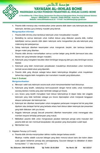 No. Dokumen : MA-FR-03-03-05 Tgl. Terbit : 01-01-2019 No. Revisi : 00 Hal :13/117
h. Peserta didik menanya atau mendiskusikan (antar peserta didik dalam satu kelompok atau diluar
kelompok, dan/atau guru) tentang masalah yang diamati.
Mengumpulkan informasi
i. Peserta didik diminta untuk berdiskusi kelompok untuk menyelesaikan masalah.
j. Berkeliling ke semua kelompok untuk melihat diskusi yang dilakukan peserta didik, melihat
keterlibatan semua peserta didik dalam kelompok serta mengarahkan jika ada kelompok yang
melenceng dari pekerjaannya.
k. Setiap kelompok diberikan kesempatan untuk mengamati, berpikir, dan bertanya berkaitan
dengan materi yang diberikan.
l. Peserta didik diminta memanfaatkan semua sumber belajar yang dimiliki (termasuk buku atau
literatur lain yang berkaitan dengan masalah).
m. Kelompok yang mengalami kesulitan diberi bimbingan langsung oleh guru atau bimbingan secara
klasikal.
n. Kelompok yang telah menemukan penyelesaian masalahnya diinstruksikan untuk memeriksa
kembali secara detail solusi yang diperoleh.
o. Peserta didik yang ditunjuk sebagai ketua dalam kelompoknya diingatkan untuk meyakinkan
bahwa tiap anggota telah mengetahui dan memahami masalah yang didiskusikan.
Fase 5: Evaluasi
Mengomunikasikan
a. Menunjuk salah satu kelompok secara acak untuk mempresentasikan hasil diskusinya.
b. Kelompok yang terpilih, selanjutnya bermusyawarah dengan hemat waktu untuk menentukan
seorang diantara mereka yang akan bertindak sebagai juri bicara.
c. Juru bicara yang terpilih menyajikan hasil diskusi kelompoknya di depan kelas dan anggota
kelompok yang tidak bertindak sebagai juru bicara dipersiapkan untuk menjawab tanggapan
ataupun pertanyaan dari kelompok lain.
d. Kelompok lain diberikan kesempatan untuk mengajukan pertanyaan mengenai hal-hal yang tidak
dipahami atau terdapat hal-hal yang berbeda antara hasil diskusi dalam kelompok dan presentasi
yang telah dilakukan oleh juru bicara.
e. Anggota kelompok penyaji (kecuali presenter) diberikan kesempatan untuk menanggapi atau
memberi respons terhadap pertanyaan yang masuk.
f. Melibatkan peserta didik untuk mengevaluasi jawaban kelompok penyaji serta masukan dari
peserta didik lain dan membuat kesepakatan, bila jawaban yang disampaikan sudah tepat.
g. Memberikan kuis
3. Kegiatan Penutup (±15 menit):
a. Peserta didik diminta menyimpulkan definisi matriks dengan bahasa sendiri:
Misalnya: matriks adalah susunan bilangan yang diatur menurut aturan baris dan kolom dalam
suatu jajaran berbentuk persegi atau persegipanjang. Susunan bilangan itu diletakkan di dalam
kurung biasa “ ( )” atau kurung siku “[ ]“
 
