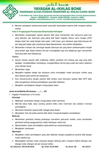 No. Dokumen : MA-FR-03-03-05 Tgl. Terbit : 01-01-2019 No. Revisi : 00 Hal :14/117
b. Memberi penegasan tentang kesimpulan yang telah disampaikan peserta didik mengenai definisi
matriks.
Fase 6: Penghargaan Prestasi atas Keberhasilan Kelompok
c. Memberikan penghargaan kepada peserta didik yang memperoleh nilai sempurna pada kuis
yang diberikan dan kelompok yang paling aktif dalam kegiatan diskusi serta mengisi LKPD
dengan tepat dan cepat dengan kata pujian. Lebih lanjut, guru berpesan agar tidak berpuas diri
dan tetap giat belajar agar prestasinya dapat dipertahankan atau bahkan ditingkatkan.
d. Memberikan motivasi dan semangat kepada kelompok lain yang belum berkesempatan menjadi
yang terbaik agar tidaqk berkecil hati dan meningkatkan lagi cara belajarnya agar memperoleh
hasil yang lebih baik kedepannya.
Refleksi:
e. Secara individu peserta didik melakukan refleksi (penilaian diri) tentang apa saja yang telah
dipelajari, mengidentifikasi manfaatnya, mengidentifikasi hal-hal yang sudah dan belum dipahami
untuk ditindak lanjuti.
f. Memberikan tugas.
g. Mengakhiri kegiatan belajar dan berpesan untuk mempelajari materi jenis-jenis matriks yang
akan dibahas pada pertemuan selanjutnya.
h. Guru bersama-sama dengan peserta didik berdoa untuk bersyukur kepada Allah SWT telah
diberi pengetahuan tentang pembelajaran yang telah dilakukan.
i. Mengakhiri pembelajaran dengan mengucapkan salam.
Jenis-Jenis Matriks (Pertemuan ......../..... JP)
1. Kegiatan Pendahuluan (±15 menit):
Orientasi
a. Melakukan pembukaan dengan mengucapkan salam pembuka.
b. Meminta ketua kelas (atau seorang peserta didik) untuk memimpin doa sebelum memulai
pembelajaran.
c. Memeriksa kehadiran peserta didik sebagai sikap disiplin.
d. Menyiapkan fisik dan psikis peserta didik dalam mengawali kegiatan pembelajaran.
Motivasi
a. Memberikan gambaran tentang pentingnya memahami jenis-jenis matriks, serta memberikan
gambaran tentang penggunaannya dalam kehidupan sehari-hari.
b. Menyampaikan tujuan pembelajaran pada pertemuan yang berlangsung.
c. Mengajukan pertanyaan.
Apersepsi
a. Mengaitkan materi pembelajaran yang akan dilakukan dengan pengalaman peserta didik dengan
materi sebelumnya.
b. Mengingatkan kembali materi prasyarat dengan bertanya yakni mengenai definisi bilangan real,
bilangan bulat, bilangan asli dan konsep matriks.
 