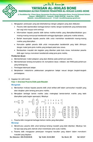 No. Dokumen : MA-FR-03-03-05 Tgl. Terbit : 01-01-2019 No. Revisi : 00 Hal :15/117
c. Mengajukan pertanyaan yang ada keterkaitannya dengan pelajaran yang akan dilakukan.
 Peserta didik diperkenalkan berbagai bentuk matriks dengan karakteristik yang berbeda-beda
dari segi ordo maupun entri-entrinya.
 Informasikan kepada peserta didik bahwa matriks-matriks yang ditampilkan/dituliskan guru
masing-masing mempunyai karakteristik sehingga digolongkan pada jenis matriks tertentu.
 Berilah kesempatan kepada peserta didik untuk memikirkan karakteristik masing-masing
matriks yang ditampilkan .
 Kemudian ajaklah peserta didik untuk menyesuaikan karakteristik yang telah dihimpun
dengan materi jenis-jenis matriks yang terdapat pada buku siswa.
 Berdasarkan masalah dan kegiatan yang diberikan pada buku siswa, instruksikan peserta
didik agar mampu memahami karakteristik setiap jenis-jenis matriks.
Pemberian Acuan
a. Memberitahukan materi pelajaran yang akan dibahas pada pertemuan saat itu.
b. Memberitahukan tentang kompetensi inti, kompetensi dasar, indikator, dan KKM pada pertemuan
yang berlangsung.
c. Pembagian kelompok belajar.
d. Menjelaskan mekanisme pelaksanaan pengalaman belajar sesuai dengan langkah-langkah
pembelajaran.
2. Kegiatan Inti (±60 menit):
Fase 1: Orientasi Peserta Didik pada Masalah
Mengamati
a. Memberikan motivasi kepada peserta didik untuk terlibat aktif dalam pemecahan masalah yang
akan disajikan yakni tentang jenis-jenis matriks.
b. Menyajikan berbagai bentuk matriks (atau melengkapi bentuk-bentuk matriks yang telah
ditampilkan pada bagian apersepsi). Misalnya:
𝐴 = (
1 0
0 1
) 𝐶 = (
1
2
0
3
7
2
5
) 𝐹 = 





7654321
7654321
𝐵 = (
1
5
2
2
7
0
1
2
−9
0 0 3
) 𝐷 =
(
1 0 0
0 2 0
0
0
0
0
0
0
0
0
3
0
0
0
0 0 0
0 0 0
0
4
0
0
0
0
−5
0
0
0
0
6 )
𝐸 =
(
63 70 85
60 73 75
67
65
69
61
72
71
75
74
70
73
72
71
80
70
78
75
73
62)
c. Peserta didik mengamati berbagai bentuk matriks yang ditampilkan
Menanya
d. Menstimulus peserta didik untuk bertanya tentang masalah yang telah diberikan. Misalnya: hal-
hal apa saja yang perlu diamati untuk menentukan jenis suatu matriks.
e. Peserta didik mengajukan pertanyaan mengenai kesulitan yang dialami dalam memahami
masalah yang diajukan.
 