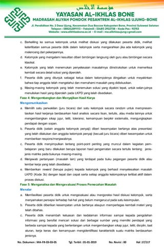 No. Dokumen : MA-FR-03-03-05 Tgl. Terbit : 01-01-2019 No. Revisi : 00 Hal :17/117
c. Berkeliling ke semua kelompok untuk melihat diskusi yang dilakukan peserta didik, melihat
keterlibatan semua peserta didik dalam kelompok serta mengarahkan jika ada kelompok yang
melenceng dari pekerjaannya.
d. Kelompok yang mengalami kesulitan diberi bimbingan langsung oleh guru atau bimbingan secara
klasikal.
e. Kelompok yang telah menemukan penyelesaian masalahnya diinstruksikan untuk memeriksa
kembali secara detail solusi yang diperoleh.
f. Peserta didik yang ditunjuk sebagai ketua dalam kelompoknya diingatkan untuk meyakinkan
bahwa tiap anggota telah mengetahui dan memahami masalah yang didiskusikan.
g. Masing-masing kelompok yang telah menemukan solusi yang diyakini tepat, untuk selan-jutnya
menuliskan hasil yang diperoleh pada LKPD yang telah disediakan.
Fase 4: Mengembangkan dan Menyajikan Hasil Karya
Mengomunikasikan
a. Memilih satu perwakilan (juru bicara) dari satu kelompok secara random untuk mempresen-
tasikan hasil kerjanya berdasarkan hasil analisis secara lisan, tertulis, atau media lainnya untuk
mengembangkan sikap jujur, teliti, toleransi, kemampuan berpikir sistematis, mengungkapkan
pendapat dengan sopan.
b. Peserta didik (selain anggota kelompok penyaji) diberi kesempatan bertanya atas presentasi
yang telah dilakukan dan anggota kelompok penyaji (kecuali juru bicara) diberi kesempatan untuk
memberikan respons/menjawabnya.
c. Peserta didik menyimpulkan tentang point-point penting yang muncul dalam kegiatan pem-
belajaran yang baru dilakukan berupa laporan hasil pengamatan secara tertulis tentang: jenis-
jenis matriks pada bukunya masing-masing.
d. Menjawab pertanyaan (masalah lain) yang terdapat pada buku pegangan peserta didik atau
lembar kerja yang telah disediakan.
e. Memberikan reward (berupa pujian) kepada kelompok yang berhasil menyelesaikan masalah
LKPD (Kode 3b) dengan tepat dan cepat serta setiap anggota kelompoknya terlibat aktif dalam
proses diskusi.
Fase 5: Menganalisa dan Mengevaluasi Proses Pemecahan Masalah
Menalar
a. Memfasilitasi peserta didik untuk mengevaluasi atau mengoreksi hasil diskusi kelompok, serta
menyamakan persepsi terhadap hal-hal yang belum mengerucut pada satu kesimpulan.
b. Peserta didik diberikan kesempatan untuk bertanya ataupun mempertegas kembali materi yang
telah dibahas.
c. Peserta didik menambah keluasan dan kedalaman informasi sampai kepada pengolahan
informasi yang bersifat mencari solusi dari berbagai sumber yang memiliki pendapat yang
berbeda sampai kepada yang bertentangan untuk mengembangkan sikap jujur, teliti, disiplin, taat
aturan, kerja keras dan kemampuan mengidentifikasi karakteristik suatu matriks berdasarkan
jenisnya.
 