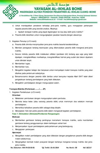 No. Dokumen : MA-FR-03-03-05 Tgl. Terbit : 01-01-2019 No. Revisi : 00 Hal :18/117
d. Untuk mendapatkan penalaran terhadap jenis-jenis matriks, guru mengajukan pertanyaan
kepada peserta didik yang bersifat analisis. Misalnya:
 Apakah terdapat matriks yang dapat digolongkan ke dua atau lebih jenis matriks?
e. Peserta didik diarahkan untuk mengungkapkan jawaban beserta dengan alasannya.
3. Kegiatan Penutup (±15 menit):
a. Peserta didik diminta menyimpulkan jenis-jenis matriks beserta karakteristiknya.
b. Memberi penegasan tentang kesimpulan yang dikemukakan peserta didik mengenai jenis-jenis
matriks.
c. Secara individu peserta didik melakukan refleksi (penilaian diri) tentang apa saja yang telah
dipelajari, mengidentifikasi manfaatnya, mengidentifikasi hal-hal yang sudah dan belum dipahami
untuk ditindak lanjuti.
d. Memberikan tugas.
e. Memberikan kuis.
f. Mengakhiri kegiatan belajar dan berpesan untuk mempelajari materi transpos matriks yang akan
dibahas pada pertemuan selanjutnya.
g. Bersama-sama dengan peserta didik berdoa untuk bersyukur kepada Allah SWT telah diberi
pengetahuan tentang pembelajaran yang telah dilakukan.
h. Mengakhiri pembelajaran dengan mengucapkan salam.
Transpos Matriks (Pertemuan ......../..... JP)
1. Kegiatan Pendahuluan (±15 menit):
Orientasi
a. Melakukan pembukaan dengan mengucapkan salam pembuka.
b. Meminta ketua kelas (atau seorang peserta didik) untuk memimpin doa sebelum memulai
pembelajaran.
c. Memeriksa kehadiran peserta didik sebagai sikap disiplin.
d. Menyiapkan fisik dan psikis peserta didik dalam mengawali kegiatan pembelajaran.
Fase 1: Stimulation (Stimulasi/Pemberian Rangsangan)
Motivasi
a. Memberikan gambaran tentang pentingnya memahami transpos matriks, serta memberikan
gambaran tentang penggunaannya dalam kehidupan sehari-hari.
b. Menyampaikan tujuan pembelajaran pada pertemuan yang berlangsung.
c. Mengajukan pertanyaan.
Apersepsi
a. Mengaitkan materi pembelajaran yang akan dilakukan dengan pengalaman peserta didik dengan
materi sebelumnya.
b. Mengingatkan kembali materi prasyarat dengan bertanya mengenai konsep matriks dan jenis-
jenis matriks.
 