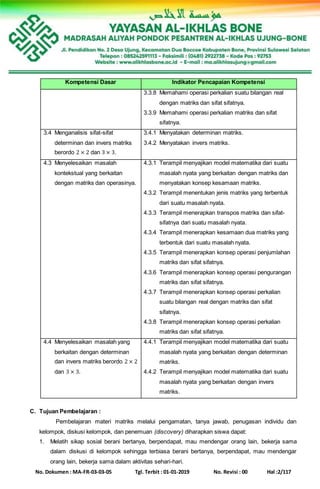 No. Dokumen : MA-FR-03-03-05 Tgl. Terbit : 01-01-2019 No. Revisi : 00 Hal :2/117
Kompetensi Dasar Indikator Pencapaian Kompetensi
3.3.8 Memahami operasi perkalian suatu bilangan real
dengan matriks dan sifat sifatnya.
3.3.9 Memahami operasi perkalian matriks dan sifat
sifatnya.
3.4 Menganalisis sifat-sifat
determinan dan invers matriks
berordo 2 × 2 dan 3 × 3.
3.4.1 Menyatakan determinan matriks.
3.4.2 Menyatakan invers matriks.
4.3 Menyelesaikan masalah
kontekstual yang berkaitan
dengan matriks dan operasinya.
4.3.1 Terampil menyajikan model matematika dari suatu
masalah nyata yang berkaitan dengan matriks dan
menyatakan konsep kesamaan matriks.
4.3.2 Terampil menentukan jenis matriks yang terbentuk
dari suatu masalah nyata.
4.3.3 Terampil menerapkan transpos matriks dan sifat-
sifatnya dari suatu masalah nyata.
4.3.4 Terampil menerapkan kesamaan dua matriks yang
terbentuk dari suatu masalah nyata.
4.3.5 Terampil menerapkan konsep operasi penjumlahan
matriks dan sifat sifatnya.
4.3.6 Terampil menerapkan konsep operasi pengurangan
matriks dan sifat sifatnya.
4.3.7 Terampil menerapkan konsep operasi perkalian
suatu bilangan real dengan matriks dan sifat
sifatnya.
4.3.8 Terampil menerapkan konsep operasi perkalian
matriks dan sifat sifatnya.
4.4 Menyelesaikan masalah yang
berkaitan dengan determinan
dan invers matriks berordo 2 × 2
dan 3 × 3.
4.4.1 Terampil menyajikan model matematika dari suatu
masalah nyata yang berkaitan dengan determinan
matriks.
4.4.2 Terampil menyajikan model matematika dari suatu
masalah nyata yang berkaitan dengan invers
matriks.
C. Tujuan Pembelajaran :
Pembelajaran materi matriks melalui pengamatan, tanya jawab, penugasan individu dan
kelompok, diskusi kelompok, dan penemuan (discovery) diharapkan siswa dapat:
1. Melatih sikap sosial berani bertanya, berpendapat, mau mendengar orang lain, bekerja sama
dalam diskusi di kelompok sehingga terbiasa berani bertanya, berpendapat, mau mendengar
orang lain, bekerja sama dalam aktivitas sehari-hari.
 