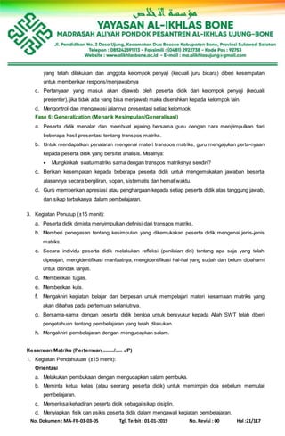 No. Dokumen : MA-FR-03-03-05 Tgl. Terbit : 01-01-2019 No. Revisi : 00 Hal :21/117
yang telah dilakukan dan anggota kelompok penyaji (kecuali juru bicara) diberi kesempatan
untuk memberikan respons/menjawabnya
c. Pertanyaan yang masuk akan dijawab oleh peserta didik dari kelompok penyaji (kecuali
presenter), jika tidak ada yang bisa menjawab maka diserahkan kepada kelompok lain.
d. Mengontrol dan mengawasi jalannya presentasi setiap kelompok.
Fase 6: Generalization (Menarik Kesimpulan/Generalisasi)
a. Peserta didik menalar dan membuat jejaring bersama guru dengan cara menyimpulkan dari
beberapa hasil presentasi tentang transpos matriks.
b. Untuk mendapatkan penalaran mengenai materi transpos matriks, guru mengajukan perta-nyaan
kepada peserta didik yang bersifat analisis. Misalnya:
 Mungkinkah suatu matriks sama dengan transpos matriksnya sendiri?
c. Berikan kesempatan kepada beberapa peserta didik untuk mengemukakan jawaban beserta
alasannya secara bergiliran, sopan, sistematis dan hemat waktu.
d. Guru memberikan apresiasi atau penghargaan kepada setiap peserta didik atas tanggung jawab,
dan sikap terbukanya dalam pembelajaran.
3. Kegiatan Penutup (±15 menit):
a. Peserta didik diminta menyimpulkan definisi dari transpos matriks.
b. Memberi penegasan tentang kesimpulan yang dikemukakan peserta didik mengenai jenis-jenis
matriks.
c. Secara individu peserta didik melakukan refleksi (penilaian diri) tentang apa saja yang telah
dipelajari, mengidentifikasi manfaatnya, mengidentifikasi hal-hal yang sudah dan belum dipahami
untuk ditindak lanjuti.
d. Memberikan tugas.
e. Memberikan kuis.
f. Mengakhiri kegiatan belajar dan berpesan untuk mempelajari materi kesamaan matriks yang
akan dibahas pada pertemuan selanjutnya.
g. Bersama-sama dengan peserta didik berdoa untuk bersyukur kepada Allah SWT telah diberi
pengetahuan tentang pembelajaran yang telah dilakukan.
h. Mengakhiri pembelajaran dengan mengucapkan salam.
Kesamaan Matriks (Pertemuan ......../..... JP)
1. Kegiatan Pendahuluan (±15 menit):
Orientasi
a. Melakukan pembukaan dengan mengucapkan salam pembuka.
b. Meminta ketua kelas (atau seorang peserta didik) untuk memimpin doa sebelum memulai
pembelajaran.
c. Memeriksa kehadiran peserta didik sebagai sikap disiplin.
d. Menyiapkan fisik dan psikis peserta didik dalam mengawali kegiatan pembelajaran.
 