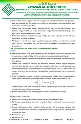 No. Dokumen : MA-FR-03-03-05 Tgl. Terbit : 01-01-2019 No. Revisi : 00 Hal :25/117
b. Peserta didik (selain anggota kelompok penyaji) diberi kesempatan bertanya atas presentasi
yang telah dilakukan dan anggota kelompok penyaji (kecuali juru bicara) diberi kesempatan untuk
memberikan respons/menjawabnya.
c. Peserta didik menyimpulkan tentang point-point penting yang muncul dalam kegiatan pem-
belajaran yang baru dilakukan berupa laporan hasil pengamatan secara tertulis tentang: jenis-
jenis matriks pada bukunya masing-masing.
d. Menjawab pertanyaan (masalah lain) yang terdapat pada buku pegangan peserta didik atau
lembar kerja yang telah disediakan.
e. Memberikan reward (berupa pujian) kepada kelompok yang berhasil menyelesaikan masalah
LKPD (Kode 3b) dengan tepat dan cepat serta setiap anggota kelompoknya terlibat aktif dalam
proses diskusi.
Fase 5: Menganalisa dan Mengevaluasi Proses Pemecahan Masalah
Menalar
a. Memfasilitasi peserta didik untuk mengevaluasi atau mengoreksi hasil diskusi kelompok, serta
menyamakan persepsi terhadap hal-hal yang belum mengerucut pada satu kesimpulan.
b. Peserta didik diberikan kesempatan untuk bertanya ataupun mempertegas kembali materi yang
telah dibahas.
c. Peserta didik menambah keluasan dan kedalaman informasi sampai kepada pengolahan
informasi yang bersifat mencari solusi dari berbagai sumber yang memiliki pendapat yang
berbeda sampai kepada yang bertentangan untuk mengembangkan sikap jujur, teliti, disiplin, taat
aturan, kerja keras dan kemampuan mengidentifikasi karakteristik suatu matriks berdasarkan
jenisnya.
d. Untuk mendapatkan penalaran terhadap materi kesamaan matriks, guru mengajukan perta-
nyaan kepada peserta didik yang bersifat analisis. Misalnya: Apakah dapat dikatakan 𝐴 = 𝐵?
𝐴 = (
1 0 0
0 1 0
0 0 1
) 𝑑𝑎𝑛 𝐵 = (
1 0
0 1
)
Arahkan peserta didik untuk memberikan jawaban disertai dengan alasan yang disampaikan
secara sopan, sistematis dan hemat waktu.
e. Peserta didik diarahkan untuk mengungkapkan jawaban beserta dengan alasannya.
3. Kegiatan Penutup (±15 menit):
a. Peserta didik diminta menyimpulkan jenis-jenis matriks beserta karakteristiknya.
b. Memberi penegasan tentang kesimpulan yang dikemukakan peserta didik mengenai jenis-jenis
matriks.
c. Secara individu peserta didik melakukan refleksi (penilaian diri) tentang apa saja yang telah
dipelajari, mengidentifikasi manfaatnya, mengidentifikasi hal-hal yang sudah dan belum dipahami
untuk ditindak lanjuti.
d. Memberikan tugas.
e. Memberikan kuis.
 