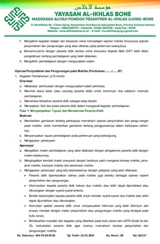No. Dokumen : MA-FR-03-03-05 Tgl. Terbit : 01-01-2019 No. Revisi : 00 Hal :26/117
f. Mengakhiri kegiatan belajar dan berpesan untuk mempelajari operasi matriks khususnya operasi
penjumlahan dan pengurangan yang akan dibahas pada pertemuan selanjutnya.
g. Bersama-sama dengan peserta didik berdoa untuk bersyukur kepada Allah SWT telah diberi
pengetahuan tentang pembelajaran yang telah dilakukan.
h. Mengakhiri pembelajaran dengan mengucapkan salam.
Operasi Penjumlahan dan Pengurangan pada Matriks (Pertemuan ......../..... JP)
1. Kegiatan Pendahuluan (±15 menit):
Orientasi
a. Melakukan pembukaan dengan mengucapkan salam pembuka.
b. Meminta ketua kelas (atau seorang peserta didik) untuk memimpin doa sebelum memulai
pembelajaran.
c. Memeriksa kehadiran peserta didik sebagai sikap disiplin.
d. Menyiapkan fisik dan psikis peserta didik dalam mengawali kegiatan pembelajaran.
Fase 1: Menyampaikan Tujuan dan Memotivasi Peserta Didik
Motivasi
a. Memberikan gambaran tentang pentingnya memahami operasi penjumlahan dan pengu-rangan
pada matriks, serta memberikan gambaran tentang penggunaannya dalam kehidupan sehari-
hari.
b. Menyampaikan tujuan pembelajaran pada pertemuan yang berlangsung.
c. Mengajukan pertanyaan.
Apersepsi
a. Mengaitkan materi pembelajaran yang akan dilakukan dengan pengalaman peserta didik dengan
materi sebelumnya.
b. Mengingatkan kembali materi prasyarat dengan bertanya yakni mengenai konsep matriks, jenis-
jenis matriks, transpos matriks dan kesamaan matriks.
c. Mengajukan pertanyaan yang ada keterkaitannya dengan pelajaran yang akan dilakukan.
 Peserta didik diperkenalkan bahwa pada matriks juga berlaku berbagai operasi seperti
penjumlahan dan pengurangan.
 Informasikan kepada peserta didik bahwa dua matriks atau lebih dapat dijumlahkan atau
dikurangkan dengan syarat-syarat tertentu.
 Berilah kesempatan kepada peserta didik untuk menalar syarat-syarat dua matriks atau lebih
dapat dijumlahkan atau dikurangkan.
 Kemudian ajaklah peserta didik untuk menyesuaikan informasi yang telah dihimpun dari
proses menalar dengan materi penjumlahan atau pengurangan matriks yang terdapat pada
buku siswa.
 Berdasarkan masalah dan kegiatan yang diberikan pada buku siswa dan LKPD (Kode 3e dan
3f), instruksikan peserta didik agar mampu memahami konsep penjumlahan dan
pengurangan matriks.
 
