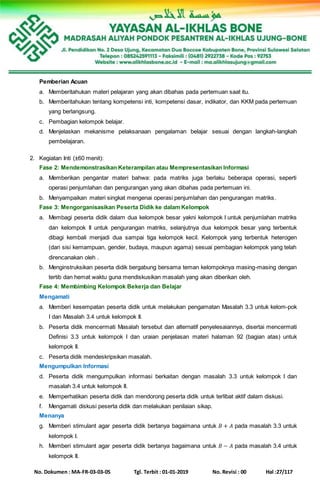 No. Dokumen : MA-FR-03-03-05 Tgl. Terbit : 01-01-2019 No. Revisi : 00 Hal :27/117
Pemberian Acuan
a. Memberitahukan materi pelajaran yang akan dibahas pada pertemuan saat itu.
b. Memberitahukan tentang kompetensi inti, kompetensi dasar, indikator, dan KKM pada pertemuan
yang berlangsung.
c. Pembagian kelompok belajar.
d. Menjelaskan mekanisme pelaksanaan pengalaman belajar sesuai dengan langkah-langkah
pembelajaran.
2. Kegiatan Inti (±60 menit):
Fase 2: Mendemonstrasikan Keterampilan atau Mempresentasikan Informasi
a. Memberikan pengantar materi bahwa: pada matriks juga berlaku beberapa operasi, seperti
operasi penjumlahan dan pengurangan yang akan dibahas pada pertemuan ini.
b. Menyampaikan materi singkat mengenai operasi penjumlahan dan pengurangan matriks.
Fase 3: Mengorganisasikan Peserta Didik ke dalam Kelompok
a. Membagi peserta didik dalam dua kelompok besar yakni kelompok I untuk penjumlahan matriks
dan kelompok II untuk pengurangan matriks, selanjutnya dua kelompok besar yang terbentuk
dibagi kembali menjadi dua sampai tiga kelompok kecil. Kelompok yang terbentuk heterogen
(dari sisi kemampuan, gender, budaya, maupun agama) sesuai pembagian kelompok yang telah
direncanakan oleh .
b. Menginstruksikan peserta didik bergabung bersama teman kelompoknya masing-masing dengan
tertib dan hemat waktu guna mendiskusikan masalah yang akan diberikan oleh.
Fase 4: Membimbing Kelompok Bekerja dan Belajar
Mengamati
a. Memberi kesempatan peserta didik untuk melakukan pengamatan Masalah 3.3 untuk kelom-pok
I dan Masalah 3.4 untuk kelompok II.
b. Peserta didik mencermati Masalah tersebut dan alternatif penyelesaiannya, disertai mencermati
Definisi 3.3 untuk kelompok I dan uraian penjelasan materi halaman 92 (bagian atas) untuk
kelompok II.
c. Peserta didik mendeskripsikan masalah.
Mengumpulkan Informasi
d. Peserta didik mengumpulkan informasi berkaitan dengan masalah 3.3 untuk kelompok I dan
masalah 3.4 untuk kelompok II.
e. Memperhatikan peserta didik dan mendorong peserta didik untuk terlibat aktif dalam diskusi.
f. Mengamati diskusi peserta didik dan melakukan penilaian sikap.
Menanya
g. Memberi stimulant agar peserta didik bertanya bagaimana untuk 𝐵 + 𝐴 pada masalah 3.3 untuk
kelompok I.
h. Memberi stimulant agar peserta didik bertanya bagaimana untuk 𝐵 − 𝐴 pada masalah 3.4 untuk
kelompok II.
 
