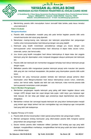 No. Dokumen : MA-FR-03-03-05 Tgl. Terbit : 01-01-2019 No. Revisi : 00 Hal :29/117
y. Membimbing peserta didik menunjukkan hukum komutatif tidak berlaku pada kasus tersebut
untuk kelompok II.
Fase 5: Evaluasi
Mengomunikasikan
a. Peserta didik menyelesaikan masalah yang ada pada lembar kegiatan peserta didik serta
menarik kesimpulan dari solusi yang diperoleh.
b. Menentukan masing-masing satu kelompok dari kelompok penjumlahan dan pengurangan
matriks untuk mempresentasikan hasil diskusinya dengan cara yang objektif.
c. Kelompok yang terpilih menentukan perwakilannya sebagai juru bicara dengan cara
bermusyawarah untuk mempresentasikan hasil diskusinya di depan kelas secara runtun,
sistematis, santun, dan hemat waktu.
d. Juru bicara yang terpilih menyajikan hasil diskusi kelompoknya di depan kelas dan anggota
kelompok yang lain dipersiapkan untuk menjawab tanggapan ataupun pertanyaan dari kelompok
lain.
e. Peserta didik dari kelompok lain memberikan tanggapan terhadap hasil diskusi kelompok penyaji
dengan sopan.
f. Melibatkan peserta didik mengevaluasi jawaban kelompok penyaji serta masukan dari peserta
didik yang lain dan membuat kesepakatan, bila jawaban yang disampaikan peserta didik sudah
benar.
g. Kelompok lain yang mempunyai jawaban berbeda dari kelompok penyaji pertama diberi
kesempatan untuk Mengomunikasikan hasil diskusi kelompoknya secara runtun, sistematis,
santun, dan hemat waktu. Apabila ada lebih dari satu kelompok, maka meminta peserta didik
bermusyawarah menentukan urutan penyajian.
Fase 6: Memberi Penghargaan
a. Memberikan penghargaan kepada kelompok yang paling aktif dalam kegiatan diskusi serta
mengisi LKPD dengan tepat dan cepat dengan kata pujian. Lebih lanjut, guru berpesan agar
tidak berpuas diri dan tetap giat belajar agar prestasinya dapat dipertahankan atau bahkan
ditingkatkan.
b. Memberikan motivasi dan semangat kepada kelompok lain yang belum berkesempatan menjadi
yang terbaik agar tidaqk berkecil hati dan meningkatkan lagi cara belajarnya agar memperoleh
hasil yang lebih baik kedepannya.
3. Kegiatan Penutup (±15 menit):
a. Peserta didik diminta menyimpulkan materi operasi penjumlahan dan pengurangan matriks.
b. Memberi penegasan tentang kesimpulan yang dikemukakan peserta didik mengenai operasi
penjumlahan dan pengurangan matriks.
c. Secara individu peserta didik melakukan refleksi (penilaian diri) tentang apa saja yang telah
dipelajari, mengidentifikasi manfaatnya, mengidentifikasi hal-hal yang sudah dan belum dipahami
untuk ditindak lanjuti.
 