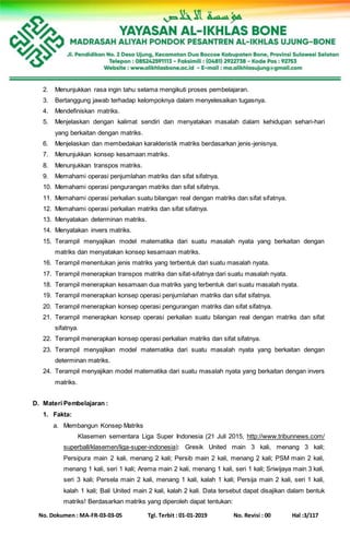 No. Dokumen : MA-FR-03-03-05 Tgl. Terbit : 01-01-2019 No. Revisi : 00 Hal :3/117
2. Menunjukkan rasa ingin tahu selama mengikuti proses pembelajaran.
3. Bertanggung jawab terhadap kelompoknya dalam menyelesaikan tugasnya.
4. Mendefiniskan matriks.
5. Menjelaskan dengan kalimat sendiri dan menyatakan masalah dalam kehidupan sehari-hari
yang berkaitan dengan matriks.
6. Menjelaskan dan membedakan karakteristik matriks berdasarkan jenis-jenisnya.
7. Menunjukkan konsep kesamaan matriks.
8. Menunjukkan transpos matriks.
9. Memahami operasi penjumlahan matriks dan sifat sifatnya.
10. Memahami operasi pengurangan matriks dan sifat sifatnya.
11. Memahami operasi perkalian suatu bilangan real dengan matriks dan sifat sifatnya.
12. Memahami operasi perkalian matriks dan sifat sifatnya.
13. Menyatakan determinan matriks.
14. Menyatakan invers matriks.
15. Terampil menyajikan model matematika dari suatu masalah nyata yang berkaitan dengan
matriks dan menyatakan konsep kesamaan matriks.
16. Terampil menentukan jenis matriks yang terbentuk dari suatu masalah nyata.
17. Terampil menerapkan transpos matriks dan sifat-sifatnya dari suatu masalah nyata.
18. Terampil menerapkan kesamaan dua matriks yang terbentuk dari suatu masalah nyata.
19. Terampil menerapkan konsep operasi penjumlahan matriks dan sifat sifatnya.
20. Terampil menerapkan konsep operasi pengurangan matriks dan sifat sifatnya.
21. Terampil menerapkan konsep operasi perkalian suatu bilangan real dengan matriks dan sifat
sifatnya.
22. Terampil menerapkan konsep operasi perkalian matriks dan sifat sifatnya.
23. Terampil menyajikan model matematika dari suatu masalah nyata yang berkaitan dengan
determinan matriks.
24. Terampil menyajikan model matematika dari suatu masalah nyata yang berkaitan dengan invers
matriks.
D. Materi Pembelajaran :
1. Fakta:
a. Membangun Konsep Matriks
Klasemen sementara Liga Super Indonesia (21 Juli 2015, http://www.tribunnews.com/
superball/klasemen/liga-super-indonesia): Gresik United main 3 kali, menang 3 kali;
Persipura main 2 kali, menang 2 kali; Persib main 2 kali, menang 2 kali; PSM main 2 kali,
menang 1 kali, seri 1 kali; Arema main 2 kali, menang 1 kali, seri 1 kali; Sriwijaya main 3 kali,
seri 3 kali; Persela main 2 kali, menang 1 kali, kalah 1 kali; Persija main 2 kali, seri 1 kali,
kalah 1 kali; Bali United main 2 kali, kalah 2 kali. Data tersebut dapat disajikan dalam bentuk
matriks! Berdasarkan matriks yang diperoleh dapat tentukan:
 