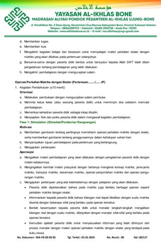 No. Dokumen : MA-FR-03-03-05 Tgl. Terbit : 01-01-2019 No. Revisi : 00 Hal :30/117
d. Memberikan tugas.
e. Memberikan kuis.
f. Mengakhiri kegiatan belajar dan berpesan untuk mempelajari materi perkalian skalar dengan
matriks yang akan dibahas pada pertemuan selanjutnya.
g. Bersama-sama dengan peserta didik berdoa untuk bersyukur kepada Allah SWT telah diberi
pengetahuan tentang pembelajaran yang telah dilakukan.
h. Mengakhiri pembelajaran dengan mengucapkan salam.
Operasi Perkalian Matriks dengan Skalar (Pertemuan ......../..... JP)
1. Kegiatan Pendahuluan (±15 menit):
Orientasi
a. Melakukan pembukaan dengan mengucapkan salam pembuka.
b. Meminta ketua kelas (atau seorang peserta didik) untuk memimpin doa sebelum memulai
pembelajaran.
c. Memeriksa kehadiran peserta didik sebagai sikap disiplin.
d. Menyiapkan fisik dan psikis peserta didik dalam mengawali kegiatan pembelajaran.
Fase 1: Stimulation (Stimulasi/Pemberian Rangsangan)
Motivasi
a. Memberikan gambaran tentang pentingnya memahami operasi perkalian matriks dengan skalar,
serta memberikan gambaran tentang penggunaannya dalam kehidupan sehari-hari.
b. Menyampaikan tujuan pembelajaran pada pertemuan yang berlangsung.
c. Mengajukan pertanyaan.
Apersepsi
a. Mengaitkan materi pembelajaran yang akan dilakukan dengan pengalaman peserta didik dengan
materi sebelumnya.
b. Mengingatkan kembali materi prasyarat dengan bertanya mengenai konsep matriks, jenis-jenis
matriks, transpos matriks, kesamaan matriks, operasi penjumlahan matriks dan operasi pengu-
rangan matriks.
c. Mengajukan pertanyaan yang ada keterkaitannya dengan pelajaran yang akan dilakukan.
 Peserta didik diperkenalkan bahwa pada matriks juga berlaku berbagai operasi seperti
perkalian matriks dengan skalar.
 Informasikan kepada peserta didik bahwa bilangan real dapat dikalikan dengan suatu matriks
disertai dengan beberapa sifat yang berlaku pada operasi tersebut.
 Berilah kesempatan kepada peserta didik untuk menalar langkah-langkah mengalikan
bilangan real dengan suatu matriks, dilanjutkan dengan menalar sifat-sifat yang berlaku pada
operasi tersebut.
 Kemudian ajaklah peserta didik untuk menyesuaikan informasi yang telah dihimpun dari
proses menalar dengan materi operasi perkalian matriks dengan skalar yang terdapat pada
buku siswa.
 
