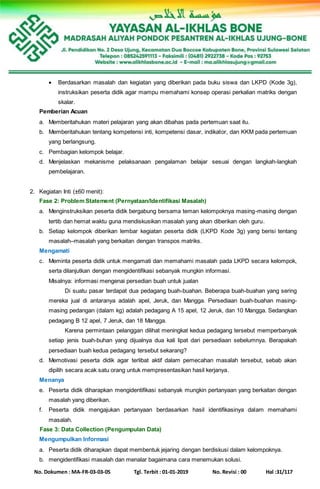 No. Dokumen : MA-FR-03-03-05 Tgl. Terbit : 01-01-2019 No. Revisi : 00 Hal :31/117
 Berdasarkan masalah dan kegiatan yang diberikan pada buku siswa dan LKPD (Kode 3g),
instruksikan peserta didik agar mampu memahami konsep operasi perkalian matriks dengan
skalar.
Pemberian Acuan
a. Memberitahukan materi pelajaran yang akan dibahas pada pertemuan saat itu.
b. Memberitahukan tentang kompetensi inti, kompetensi dasar, indikator, dan KKM pada pertemuan
yang berlangsung.
c. Pembagian kelompok belajar.
d. Menjelaskan mekanisme pelaksanaan pengalaman belajar sesuai dengan langkah-langkah
pembelajaran.
2. Kegiatan Inti (±60 menit):
Fase 2: Problem Statement (Pernyataan/Identifikasi Masalah)
a. Menginstruksikan peserta didik bergabung bersama teman kelompoknya masing-masing dengan
tertib dan hemat waktu guna mendiskusikan masalah yang akan diberikan oleh guru.
b. Setiap kelompok diberikan lembar kegiatan peserta didik (LKPD Kode 3g) yang berisi tentang
masalah–masalah yang berkaitan dengan transpos matriks.
Mengamati
c. Meminta peserta didik untuk mengamati dan memahami masalah pada LKPD secara kelompok,
serta dilanjutkan dengan mengidentifikasi sebanyak mungkin informasi.
Misalnya: informasi mengenai persedian buah untuk jualan
Di suatu pasar terdapat dua pedagang buah-buahan. Beberapa buah-buahan yang sering
mereka jual di antaranya adalah apel, Jeruk, dan Mangga. Persediaan buah-buahan masing-
masing pedangan (dalam kg) adalah pedagang A 15 apel, 12 Jeruk, dan 10 Mangga. Sedangkan
pedagang B 12 apel, 7 Jeruk, dan 18 Mangga.
Karena permintaan pelanggan dilihat meningkat kedua pedagang tersebut memperbanyak
setiap jenis buah-buhan yang dijualnya dua kali lipat dari persediaan sebelumnya. Berapakah
persediaan buah kedua pedagang tersebut sekarang?
d. Memotivasi peserta didik agar terlibat aktif dalam pemecahan masalah tersebut, sebab akan
dipilih secara acak satu orang untuk mempresentasikan hasil kerjanya.
Menanya
e. Peserta didik diharapkan mengidentifikasi sebanyak mungkin pertanyaan yang berkaitan dengan
masalah yang diberikan.
f. Peserta didik mengajukan pertanyaan berdasarkan hasil identifikasinya dalam memahami
masalah.
Fase 3: Data Collection (Pengumpulan Data)
Mengumpulkan Informasi
a. Peserta didik diharapkan dapat membentuk jejaring dengan berdiskusi dalam kelompoknya.
b. mengidentifikasi masalah dan menalar bagaimana cara menemukan solusi.
 