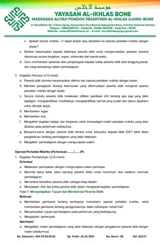 No. Dokumen : MA-FR-03-03-05 Tgl. Terbit : 01-01-2019 No. Revisi : 00 Hal :33/117
 Apakah bentuk matriks –𝐵 dapat diubah atau diarahkan ke operasi perkalian matriks dengan
skalar?
c. Berikan kesempatan kepada beberapa peserta didik untuk mengemukakan jawaban beserta
alasannya secara bergiliran, sopan, sistematis dan hemat waktu.
d. Guru memberikan apresiasi atau penghargaan kepada setiap peserta didik atas tanggung jawab,
dan sikap terbukanya dalam pembelajaran.
3. Kegiatan Penutup (±15 menit):
a. Peserta didik diminta menyimpulkan definisi dari operasi perkalian matriks dengan skalar.
b. Memberi penegasan tentang kesimpulan yang dikemukakan peserta didik mengenai operasi
perkalian matriks dengan skalar.
c. Secara individu peserta didik melakukan refleksi (penilaian diri) tentang apa saja yang telah
dipelajari, mengidentifikasi manfaatnya, mengidentifikasi hal-hal yang sudah dan belum dipahami
untuk ditindak lanjuti.
d. Memberikan tugas.
e. Memberikan kuis.
f. Mengakhiri kegiatan belajar dan berpesan untuk mempelajari materi perkalian matriks yang akan
dibahas pada pertemuan selanjutnya.
g. Bersama-sama dengan peserta didik berdoa untuk bersyukur kepada Allah SWT telah diberi
pengetahuan tentang pembelajaran yang telah dilakukan.
h. Mengakhiri pembelajaran dengan mengucapkan salam.
Operasi Perkalian Matriks (Pertemuan ......../..... JP)
1. Kegiatan Pendahuluan (±15 menit):
Orientasi
a. Melakukan pembukaan dengan mengucapkan salam pembuka.
b. Meminta ketua kelas (atau seorang peserta didik) untuk memimpin doa sebelum memulai
pembelajaran.
c. Memeriksa kehadiran peserta didik sebagai sikap disiplin.
d. Menyiapkan fisik dan psikis peserta didik dalam mengawali kegiatan pembelajaran.
Fase 1: Menyampaikan Tujuan dan Memotivasi Peserta Didik
Motivasi
a. Memberikan gambaran tentang pentingnya memahami operasi perkalian matriks, serta
memberikan gambaran tentang penggunaannya dalam kehidupan sehari-hari.
b. Menyampaikan tujuan pembelajaran pada pertemuan yang berlangsung.
c. Mengajukan pertanyaan.
Apersepsi
a. Mengaitkan materi pembelajaran yang akan dilakukan dengan pengalaman peserta didik dengan
materi sebelumnya.
 