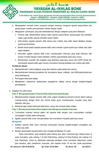 No. Dokumen : MA-FR-03-03-05 Tgl. Terbit : 01-01-2019 No. Revisi : 00 Hal :34/117
b. Mengingatkan kembali materi prasyarat dengan bertanya mengenai operasi penjumlahan dan
pengurangan matriks serta perkalian matriks dengan skalar.
c. Mengajukan pertanyaan yang ada keterkaitannya dengan pelajaran yang akan dilakukan.
 Peserta didik diperkenalkan bahwa selain operasi penjumlahan, pengurangan dan perkalian
skalar, juga berlaku operasi perkalian pada matriks.
 Informasikan kepada peserta didik bahwa dua matriks atau lebih dapat dikalikan dengan
syarat-syarat tertentu.
 Berilah kesempatan kepada peserta didik untuk menalar syarat-syarat dua matriks atau lebih
dapat dikalikan.
 Kemudian ajaklah peserta didik untuk menyesuaikan informasi yang telah dihimpun dari
proses menalar dengan materi perkalian matriks yang terdapat pada buku siswa.
 Berdasarkan masalah dan kegiatan yang diberikan pada buku siswa dan LKPD (Kode 3h),
instruksikan peserta didik agar mampu memahami konsep perkalian dua matriks atau lebih.
Pemberian Acuan
a. Memberitahukan materi pelajaran yang akan dibahas pada pertemuan saat itu.
b. Memberitahukan tentang kompetensi inti, kompetensi dasar, indikator, dan KKM pada pertemuan
yang berlangsung.
c. Pembagian kelompok belajar.
d. Menjelaskan mekanisme pelaksanaan pengalaman belajar sesuai dengan langkah-langkah
pembelajaran.
2. Kegiatan Inti (±60 menit):
Fase 2: Mengorganisasikan Peserta Didik dalam Kelompok Belajar
a. Menginstruksikan kepada peserta didik untuk segera bergabung bersama teman kelom-poknya
masing-masing dengan tertib dan hemat waktu guna mendiskusikan masalah yang akan
diberikan oleh guru.
b. Berpesan agar setiap kelompok tetap tekun, serius dan kompak dalam belajar.
Fase 3: Mendemonstrasikan Keterampilan atau Mempresentasikan Informasi
a. Tumbuhkan motivasi internal dalam diri peserta didik dengan cara menunjukkan manfaat
mempelajari matriks dalam kehidupan.
b. Ajaklah peserta didik untuk memperhatikan dan memahami masalah pada buku siswa.
Mengamati
c. Arahkan peserta didik untuk membuat kesimpulan tentang langkah-langkah mengalikan dua
matriks atau lebih.
d. Berikan kesempatan peserta didik untuk mengamati Masalah 3.5 yaitu:
Suatu perusahaan yang bergerak pada bidang jasa akan membuka tiga cabang besar di
pulau Sumatera, yaitu cabang 1 di kota Palembang, cabang 2 di kota Padang, dan cabang 3 di
kota Pekanbaru. Untuk itu, diperlukan beberapa peralatan untuk membantu kelancaran usaha
jasa tersebut, yaitu handphone, komputer, dan sepeda motor. Di sisi lain, pihak perusahaan
 