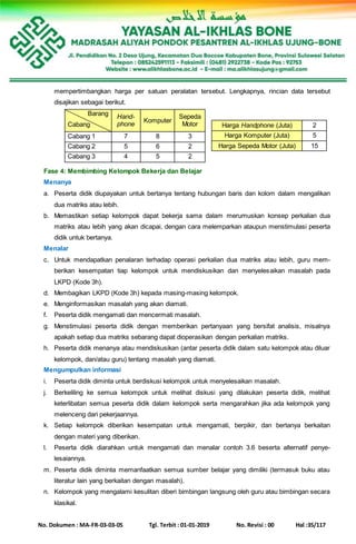 No. Dokumen : MA-FR-03-03-05 Tgl. Terbit : 01-01-2019 No. Revisi : 00 Hal :35/117
mempertimbangkan harga per satuan peralatan tersebut. Lengkapnya, rincian data tersebut
disajikan sebagai berikut.
Barang
Cabang
Hand-
phone
Komputer
Sepeda
Motor
Cabang 1 7 8 3
Cabang 2 5 6 2
Cabang 3 4 5 2
Harga Handphone (Juta) 2
Harga Komputer (Juta) 5
Harga Sepeda Motor (Juta) 15
Fase 4: Membimbing Kelompok Bekerja dan Belajar
Menanya
a. Peserta didik diupayakan untuk bertanya tentang hubungan baris dan kolom dalam mengalikan
dua matriks atau lebih.
b. Memastikan setiap kelompok dapat bekerja sama dalam merumuskan konsep perkalian dua
matriks atau lebih yang akan dicapai, dengan cara melemparkan ataupun menstimulasi peserta
didik untuk bertanya.
Menalar
c. Untuk mendapatkan penalaran terhadap operasi perkalian dua matriks atau lebih, guru mem-
berikan kesempatan tiap kelompok untuk mendiskusikan dan menyelesaikan masalah pada
LKPD (Kode 3h).
d. Membagikan LKPD (Kode 3h) kepada masing-masing kelompok.
e. Menginformasikan masalah yang akan diamati.
f. Peserta didik mengamati dan mencermati masalah.
g. Menstimulasi peserta didik dengan memberikan pertanyaan yang bersifat analisis, misalnya
apakah setiap dua matriks sebarang dapat dioperasikan dengan perkalian matriks.
h. Peserta didik menanya atau mendiskusikan (antar peserta didik dalam satu kelompok atau diluar
kelompok, dan/atau guru) tentang masalah yang diamati.
Mengumpulkan informasi
i. Peserta didik diminta untuk berdiskusi kelompok untuk menyelesaikan masalah.
j. Berkeliling ke semua kelompok untuk melihat diskusi yang dilakukan peserta didik, melihat
keterlibatan semua peserta didik dalam kelompok serta mengarahkan jika ada kelompok yang
melenceng dari pekerjaannya.
k. Setiap kelompok diberikan kesempatan untuk mengamati, berpikir, dan bertanya berkaitan
dengan materi yang diberikan.
l. Peserta didik diarahkan untuk mengamati dan menalar contoh 3.6 beserta alternatif penye-
lesaiannya.
m. Peserta didik diminta memanfaatkan semua sumber belajar yang dimiliki (termasuk buku atau
literatur lain yang berkaitan dengan masalah).
n. Kelompok yang mengalami kesulitan diberi bimbingan langsung oleh guru atau bimbingan secara
klasikal.
 