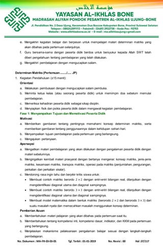 No. Dokumen : MA-FR-03-03-05 Tgl. Terbit : 01-01-2019 No. Revisi : 00 Hal :37/117
e. Mengakhiri kegiatan belajar dan berpesan untuk mempelajari materi determinan matriks yang
akan dibahas pada pertemuan selanjutnya.
f. Guru bersama-sama dengan peserta didik berdoa untuk bersyukur kepada Allah SWT telah
diberi pengetahuan tentang pembelajaran yang telah dilakukan.
g. Mengakhiri pembelajaran dengan mengucapkan salam.
Determinan Matriks (Pertemuan ......../..... JP)
1. Kegiatan Pendahuluan (±15 menit):
Orientasi
a. Melakukan pembukaan dengan mengucapkan salam pembuka.
b. Meminta ketua kelas (atau seorang peserta didik) untuk memimpin doa sebelum memulai
pembelajaran.
c. Memeriksa kehadiran peserta didik sebagai sikap disiplin.
d. Menyiapkan fisik dan psikis peserta didik dalam mengawali kegiatan pembelajaran.
Fase 1: Menyampaikan Tujuan dan Memotivasi Peserta Didik
Motivasi
a. Memberikan gambaran tentang pentingnya memahami konsep determinan matriks, serta
memberikan gambaran tentang penggunaannya dalam kehidupan sehari-hari.
b. Menyampaikan tujuan pembelajaran pada pertemuan yang berlangsung.
c. Mengajukan pertanyaan.
Apersepsi
a. Mengaitkan materi pembelajaran yang akan dilakukan dengan pengalaman peserta didik dengan
materi sebelumnya.
b. Mengingatkan kembali materi prasyarat dengan bertanya mengenai: konsep matriks, jenis-jenis
matriks, kesamaan matriks, transpos matriks, operasi pada matriks (penjumlahan, pengurangan,
perkalian dan perkalian skalar).
c. Mendorong rasa ingin tahu dan berpikir kritis siswa untuk:
 Membuat contoh matriks berordo 2 × 2 dengan entri-entri bilangan real, dilanjutkan dengan
mengidentifikasi diagonal utama dan diagonal sampingnya.
 Membuat contoh matriks berordo 3 × 3 dengan entri-entri bilangan real, dilanjutkan dengan
mengidentifikasi diagonal utama dan diagonal sampingnya.
 Membuat model matematika dalam bentuk matriks (berorodo 2 × 2 dan berorodo 3 × 3) dari
suatu masalah nyata dan memecahkan masalah menggunakan konsep determinan.
Pemberian Acuan
a. Memberitahukan materi pelajaran yang akan dibahas pada pertemuan saat itu.
b. Memberitahukan tentang kompetensi inti, kompetensi dasar, indikator, dan KKM pada pertemuan
yang berlangsung.
c. Menjelaskan mekanisme pelaksanaan pengalaman belajar sesuai dengan langkah-langkah
pembelajaran.
 