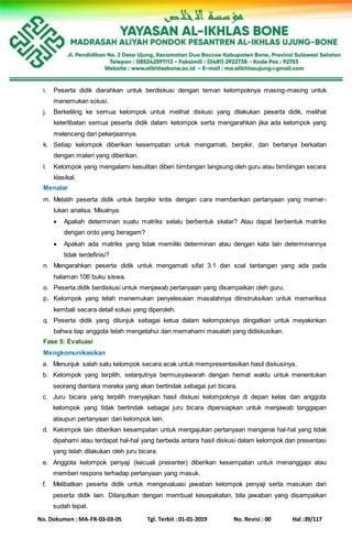 No. Dokumen : MA-FR-03-03-05 Tgl. Terbit : 01-01-2019 No. Revisi : 00 Hal :39/117
i. Peserta didik diarahkan untuk berdiskusi dengan teman kelompoknya masing-masing untuk
menemukan solusi.
j. Berkeliling ke semua kelompok untuk melihat diskusi yang dilakukan peserta didik, melihat
keterlibatan semua peserta didik dalam kelompok serta mengarahkan jika ada kelompok yang
melenceng dari pekerjaannya.
k. Setiap kelompok diberikan kesempatan untuk mengamati, berpikir, dan bertanya berkaitan
dengan materi yang diberikan.
l. Kelompok yang mengalami kesulitan diberi bimbingan langsung oleh guru atau bimbingan secara
klasikal.
Menalar
m. Melatih peserta didik untuk berpikir kritis dengan cara memberikan pertanyaan yang memer-
lukan analisa. Misalnya:
 Apakah determinan suatu matriks selalu berbentuk skalar? Atau dapat berbentuk matriks
dengan ordo yang beragam?
 Apakah ada matriks yang tidak memiliki determinan atau dengan kata lain determinannya
tidak terdefinisi?
n. Mengarahkan peserta didik untuk mengamati sifat 3.1 dan soal tantangan yang ada pada
halaman 106 buku siswa.
o. Peserta didik berdiskusi untuk menjawab pertanyaan yang disampaikan oleh guru.
p. Kelompok yang telah menemukan penyelesaian masalahnya diinstruksikan untuk memeriksa
kembali secara detail solusi yang diperoleh.
q. Peserta didik yang ditunjuk sebagai ketua dalam kelompoknya diingatkan untuk meyakinkan
bahwa tiap anggota telah mengetahui dan memahami masalah yang didiskusikan.
Fase 5: Evaluasi
Mengkomunikasikan
a. Menunjuk salah satu kelompok secara acak untuk mempresentasikan hasil diskusinya.
b. Kelompok yang terpilih, selanjutnya bermusyawarah dengan hemat waktu untuk menentukan
seorang diantara mereka yang akan bertindak sebagai juri bicara.
c. Juru bicara yang terpilih menyajikan hasil diskusi kelompoknya di depan kelas dan anggota
kelompok yang tidak bertindak sebagai juru bicara dipersiapkan untuk menjawab tanggapan
ataupun pertanyaan dari kelompok lain.
d. Kelompok lain diberikan kesempatan untuk mengajukan pertanyaan mengenai hal-hal yang tidak
dipahami atau terdapat hal-hal yang berbeda antara hasil diskusi dalam kelompok dan presentasi
yang telah dilakukan oleh juru bicara.
e. Anggota kelompok penyaji (kecuali presenter) diberikan kesempatan untuk menanggapi atau
memberi respons terhadap pertanyaan yang masuk.
f. Melibatkan peserta didik untuk mengevaluasi jawaban kelompok penyaji serta masukan dari
peserta didik lain. Dilanjutkan dengan membuat kesepakatan, bila jawaban yang disampaikan
sudah tepat.
 