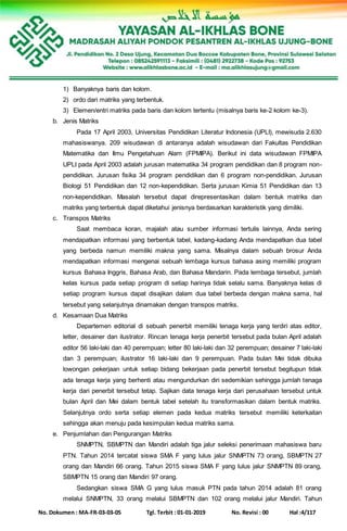 No. Dokumen : MA-FR-03-03-05 Tgl. Terbit : 01-01-2019 No. Revisi : 00 Hal :4/117
1) Banyaknya baris dan kolom.
2) ordo dari matriks yang terbentuk.
3) Elemen/entri matriks pada baris dan kolom tertentu (misalnya baris ke-2 kolom ke-3).
b. Jenis Matriks
Pada 17 April 2003, Universitas Pendidikan Literatur Indonesia (UPLI), mewisuda 2.630
mahasiswanya. 209 wisudawan di antaranya adalah wisudawan dari Fakultas Pendidikan
Matematika dan Ilmu Pengetahuan Alam (FPMIPA). Berikut ini data wisudawan FPMIPA
UPLI pada April 2003 adalah jurusan matematika 34 program pendidikan dan 8 program non-
pendidikan. Jurusan fisika 34 program pendidikan dan 6 program non-pendidikan. Jurusan
Biologi 51 Pendidikan dan 12 non-kependidikan. Serta jurusan Kimia 51 Pendidikan dan 13
non-kependidikan. Masalah tersebut dapat direpresentasikan dalam bentuk matriks dan
matriks yang terbentuk dapat diketahui jenisnya berdasarkan karakteristik yang dimiliki.
c. Transpos Matriks
Saat membaca koran, majalah atau sumber informasi tertulis lainnya, Anda sering
mendapatkan informasi yang berbentuk tabel, kadang-kadang Anda mendapatkan dua tabel
yang berbeda namun memiliki makna yang sama. Misalnya dalam sebuah brosur Anda
mendapatkan informasi mengenai sebuah lembaga kursus bahasa asing memiliki program
kursus Bahasa Inggris, Bahasa Arab, dan Bahasa Mandarin. Pada lembaga tersebut, jumlah
kelas kursus pada setiap program di setiap harinya tidak selalu sama. Banyaknya kelas di
setiap program kursus dapat disajikan dalam dua tabel berbeda dengan makna sama, hal
tersebut yang selanjutnya dinamakan dengan transpos matriks.
d. Kesamaan Dua Matriks
Departemen editorial di sebuah penerbit memiliki tenaga kerja yang terdiri atas editor,
letter, desainer dan ilustrator. Rincan tenaga kerja penerbit tersebut pada bulan April adalah
editor 56 laki-laki dan 40 perempuan; letter 80 laki-laki dan 32 perempuan; desainer 7 laki-laki
dan 3 perempuan; ilustrator 16 laki-laki dan 9 perempuan. Pada bulan Mei tidak dibuka
lowongan pekerjaan untuk setiap bidang bekerjaan pada penerbit tersebut begitupun tidak
ada tenaga kerja yang berhenti atau mengundurkan diri sedemikian sehingga jumlah tenaga
kerja dari penerbit tersebut tetap. Sajikan data tenaga kerja dari perusahaan tersebut untuk
bulan April dan Mei dalam bentuk tabel setelah itu transformasikan dalam bentuk matriks.
Selanjutnya ordo serta setiap elemen pada kedua matriks tersebut memiliki keterkaitan
sehingga akan menuju pada kesimpulan kedua matriks sama.
e. Penjumlahan dan Pengurangan Matriks
SNMPTN, SBMPTN dan Mandiri adalah tiga jalur seleksi penerimaan mahasiswa baru
PTN. Tahun 2014 tercatat siswa SMA F yang lulus jalur SNMPTN 73 orang, SBMPTN 27
orang dan Mandiri 66 orang. Tahun 2015 siswa SMA F yang lulus jalur SNMPTN 89 orang,
SBMPTN 15 orang dan Mandiri 97 orang.
Sedangkan siswa SMA G yang lulus masuk PTN pada tahun 2014 adalah 81 orang
melalui SNMPTN, 33 orang melalui SBMPTN dan 102 orang melalui jalur Mandiri. Tahun
 