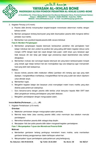 No. Dokumen : MA-FR-03-03-05 Tgl. Terbit : 01-01-2019 No. Revisi : 00 Hal :40/117
3. Kegiatan Penutup (±15 menit):
a. Peserta didik diminta menyimpulkan langkah-langkah menentukan determinan matriks dengan
bahasa sendiri.
b. Memberi penegasan tentang kesimpulan yang telah disampaikan peserta didik mengenai definisi
perkalian dua matriks.
c. Memberikan kuis (posttest) kepada peserta didik secara individual.
Fase 6: Memberi Penghargaan
d. Memberikan penghargaan kepada kelompok berdasarkan perolehan nilai peningkatan hasil
belajar individual dari skor pretest ke posttest dan yang paling aktif dalam kegiatan diskusi serta
mengisi LKPD dengan tepat dan cepat dengan kata pujian. Lebih lanjut, guru berpesan agar
tidak berpuas diri dan tetap giat belajar agar prestasinya dapat dipertahankan atau bahkan
ditingkatkan.
e. Memberikan motivasi dan semangat kepada kelompok lain yang belum berkesempatan menjadi
yang terbaik agar tidaqk berkecil hati dan meningkatkan lagi cara belajarnya agar memperoleh
hasil yang lebih baik kedepannya.
Refleksi:
f. Secara individu peserta didik melakukan refleksi (penilaian diri) tentang apa saja yang telah
dipelajari, mengidentifikasi manfaatnya, mengidentifikasi hal-hal yang sudah dan belum dipahami
untuk ditindak lanjuti.
g. Memberikan tugas.
h. Mengakhiri kegiatan belajar dan berpesan untuk mempelajari materi invers matriks yang akan
dibahas pada pertemuan selanjutnya.
i. Guru bersama-sama dengan peserta didik berdoa untuk bersyukur kepada Allah SWT telah
diberi pengetahuan tentang pembelajaran yang telah dilakukan.
j. Mengakhiri pembelajaran dengan mengucapkan salam.
Invers Matriks (Pertemuan ......../..... JP)
1. Kegiatan Pendahuluan (±15 menit):
Orientasi
a. Melakukan pembukaan dengan mengucapkan salam pembuka.
b. Meminta ketua kelas (atau seorang peserta didik) untuk memimpin doa sebelum memulai
pembelajaran.
c. Memeriksa kehadiran peserta didik sebagai sikap disiplin.
d. Menyiapkan fisik dan psikis peserta didik dalam mengawali kegiatan pembelajaran.
Fase 1: Menyampaikan Tujuan dan Memotivasi Peserta Didik
Motivasi
a. Memberikan gambaran tentang pentingnya memahami invers matriks, serta memberikan
gambaran tentang penggunaannya dalam kehidupan sehari-hari.
b. Menyampaikan tujuan pembelajaran pada pertemuan yang berlangsung.
 