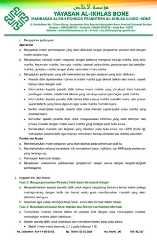 No. Dokumen : MA-FR-03-03-05 Tgl. Terbit : 01-01-2019 No. Revisi : 00 Hal :41/117
c. Mengajukan pertanyaan.
Apersepsi
a. Mengaitkan materi pembelajaran yang akan dilakukan dengan pengalaman peserta didik dengan
materi sebelumnya.
b. Mengingatkan kembali materi prasyarat dengan bertanya mengenai konsep matriks, jenis-jenis
matriks, kesamaan matriks, transpos matriks, operasi penjumlahan, pengurangan dan perkalian
matriks, perkalian matriks dengan skalar serta determinan matriks.
c. Mengajukan pertanyaan yang ada keterkaitannya dengan pelajaran yang akan dilakukan.
 Peserta didik diperkenalkan bahwa di materi matriks juga dikenal balikan atau invers, seperti
halnya pada bilangan real.
 Informasikan kepada peserta didik bahwa invers matriks yang dimaksud disini bukanlah
pembagian matriks, sebab tidak dikenal yang namanya operasi pembagian pada matriks.
 Informasikan kepada peserta didik bahwa tidak semua matriks memiliki invers, ada syarat-
syarat tertentu yang harus dipenuhi agar suatu matriks memiliki invers.
 Berilah kesempatan kepada peserta didik untuk menalar syarat-syarat suatu matriks yang
memiliki invers.
 Kemudian ajaklah peserta didik untuk menyesuaikan informasi yang telah dihimpun dari
proses menalar dengan materi invers matriks yang terdapat pada buku siswa.
 Berdasarkan masalah dan kegiatan yang diberikan pada buku siswa dan LKPD (Kode 3j),
instruksikan peserta didik agar mampu memahami konsep perkalian dua matriks atau lebih.
Pemberian Acuan
a. Memberitahukan materi pelajaran yang akan dibahas pada pertemuan saat itu.
b. Memberitahukan tentang kompetensi inti, kompetensi dasar, indikator, dan KKM pada pertemuan
yang berlangsung.
c. Pembagian kelompok belajar.
d. Menjelaskan mekanisme pelaksanaan pengalaman belajar sesuai dengan langkah-langkah
pembelajaran.
2. Kegiatan Inti (±60 menit):
Fase 2: Mengorganisasikan Peserta Didik dalam Kelompok Belajar
a. Menginstruksikan kepada peserta didik untuk segera bergabung bersama teman kelom-poknya
masing-masing dengan tertib dan hemat waktu guna mendiskusikan masalah yang akan
diberikan oleh guru.
b. Berpesan agar setiap kelompok tetap tekun, serius dan kompak dalam belajar.
Fase 3: Mendemonstrasikan Keterampilan atau Mempresentasikan Informasi
a. Tumbuhkan motivasi internal dalam diri peserta didik dengan cara menunjukkan manfaat
mempelajari matriks dalam kehidupan.
b. Ajaklah peserta didik untuk membaca dan memahami materi pada buku siswa.
 Materi invers matris berorodo 2 × 2 pada halaman 112.
 