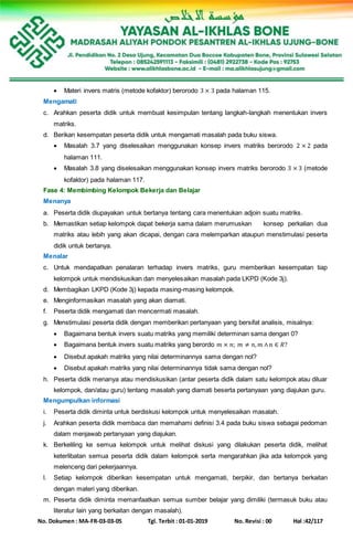 No. Dokumen : MA-FR-03-03-05 Tgl. Terbit : 01-01-2019 No. Revisi : 00 Hal :42/117
 Materi invers matris (metode kofaktor) berorodo 3 × 3 pada halaman 115.
Mengamati
c. Arahkan peserta didik untuk membuat kesimpulan tentang langkah-langkah menentukan invers
matriks.
d. Berikan kesempatan peserta didik untuk mengamati masalah pada buku siswa.
 Masalah 3.7 yang diselesaikan menggunakan konsep invers matriks berorodo 2 × 2 pada
halaman 111.
 Masalah 3.8 yang diselesaikan menggunakan konsep invers matriks berorodo 3 × 3 (metode
kofaktor) pada halaman 117.
Fase 4: Membimbing Kelompok Bekerja dan Belajar
Menanya
a. Peserta didik diupayakan untuk bertanya tentang cara menentukan adjoin suatu matriks.
b. Memastikan setiap kelompok dapat bekerja sama dalam merumuskan konsep perkalian dua
matriks atau lebih yang akan dicapai, dengan cara melemparkan ataupun menstimulasi peserta
didik untuk bertanya.
Menalar
c. Untuk mendapatkan penalaran terhadap invers matriks, guru memberikan kesempatan tiap
kelompok untuk mendiskusikan dan menyelesaikan masalah pada LKPD (Kode 3j).
d. Membagikan LKPD (Kode 3j) kepada masing-masing kelompok.
e. Menginformasikan masalah yang akan diamati.
f. Peserta didik mengamati dan mencermati masalah.
g. Menstimulasi peserta didik dengan memberikan pertanyaan yang bersifat analisis, misalnya:
 Bagaimana bentuk invers suatu matriks yang memiliki determinan sama dengan 0?
 Bagaimana bentuk invers suatu matriks yang berordo 𝑚 × 𝑛; 𝑚 ≠ 𝑛, 𝑚 ∧ 𝑛 ∈ 𝑅?
 Disebut apakah matriks yang nilai determinannya sama dengan nol?
 Disebut apakah matriks yang nilai determinannya tidak sama dengan nol?
h. Peserta didik menanya atau mendiskusikan (antar peserta didik dalam satu kelompok atau diluar
kelompok, dan/atau guru) tentang masalah yang diamati beserta pertanyaan yang diajukan guru.
Mengumpulkan informasi
i. Peserta didik diminta untuk berdiskusi kelompok untuk menyelesaikan masalah.
j. Arahkan peserta didik membaca dan memahami definisi 3.4 pada buku siswa sebagai pedoman
dalam menjawab pertanyaan yang diajukan.
k. Berkeliling ke semua kelompok untuk melihat diskusi yang dilakukan peserta didik, melihat
keterlibatan semua peserta didik dalam kelompok serta mengarahkan jika ada kelompok yang
melenceng dari pekerjaannya.
l. Setiap kelompok diberikan kesempatan untuk mengamati, berpikir, dan bertanya berkaitan
dengan materi yang diberikan.
m. Peserta didik diminta memanfaatkan semua sumber belajar yang dimiliki (termasuk buku atau
literatur lain yang berkaitan dengan masalah).
 