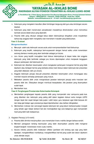 No. Dokumen : MA-FR-03-03-05 Tgl. Terbit : 01-01-2019 No. Revisi : 00 Hal :43/117
n. Kelompok yang mengalami kesulitan diberi bimbingan langsung oleh guru atau bimbingan secara
klasikal.
o. Kelompok yang telah menemukan penyelesaian masalahnya diinstruksikan untuk memeriksa
kembali secara detail solusi yang diperoleh.
p. Peserta didik yang ditunjuk sebagai ketua dalam kelompoknya diingatkan untuk meyakinkan
bahwa tiap anggota telah mengetahui dan memahami masalah yang didiskusikan.
Fase 5: Evaluasi
Mengomunikasikan
a. Menunjuk salah satu kelompok secara acak untuk mempresentasikan hasil diskusinya.
b. Kelompok yang terpilih, selanjutnya bermusyawarah dengan hemat waktu untuk menentukan
seorang diantara mereka yang akan bertindak sebagai juri bicara.
c. Juru bicara yang terpilih menyajikan hasil diskusi kelompoknya di depan kelas dan anggota
kelompok yang tidak bertindak sebagai juru bicara dipersiapkan untuk menjawab tanggapan
ataupun pertanyaan dari kelompok lain.
d. Kelompok lain diberikan kesempatan untuk mengajukan pertanyaan mengenai hal-hal yang tidak
dipahami atau terdapat hal-hal yang berbeda antara hasil diskusi dalam kelompok dan presentasi
yang telah dilakukan oleh juru bicara.
e. Anggota kelompok penyaji (kecuali presenter) diberikan kesempatan untuk menanggapi atau
memberi respons terhadap pertanyaan yang masuk.
f. Melibatkan peserta didik untuk mengevaluasi jawaban kelompok penyaji serta masukan dari
peserta didik lain. Dilanjutkan dengan membuat kesepakatan, bila jawaban yang disampaikan
sudah tepat.
g. Memberikan kuis.
Fase 6: Penghargaan Prestasi atas Keberhasilan Kelompok
a. Memberikan penghargaan kepada peserta didik yang memperoleh skor sempurna pada kuis
yang diberikan dan kelompok yang paling aktif dalam kegiatan diskusi serta mengisi LKPD
dengan tepat dan cepat dengan kata pujian. Lebih lanjut, guru berpesan agar tidak berpuas diri
dan tetap giat belajar agar prestasinya dapat dipertahankan atau bahkan ditingkatkan.
b. Memberikan motivasi dan semangat kepada kelompok lain yang belum berkesempatan menjadi
yang terbaik agar tidaqk berkecil hati dan meningkatkan lagi cara belajarnya agar memperoleh
hasil yang lebih baik kedepannya.
3. Kegiatan Penutup (±15 menit):
a. Peserta didik diminta menyimpulkan cara menentukan invers matriks dengan bahasa sendiri.
b. Memberi penegasan tentang kesimpulan yang telah disampaikan peserta didik mengenai
langkah-langkah menentukan invers suatu matriks.
c. Secara individu peserta didik melakukan refleksi (penilaian diri) tentang apa saja yang telah
dipelajari, mengidentifikasi manfaatnya, mengidentifikasi hal-hal yang sudah dan belum dipahami
untuk ditindak lanjuti.
 