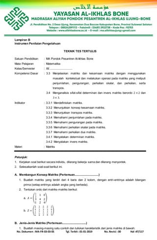 No. Dokumen : MA-FR-03-03-05 Tgl. Terbit : 01-01-2019 No. Revisi : 00 Hal :47/117
Lampiran B
Instrumen Penilaian Pengetahuan
TEKNIK TES TERTULIS
Satuan Pendidikan : MA Pondok Pesantren Al-Ikhlas Bone
Mata Pelajaran : Matematika
Kelas/Semester : XI/..............................
Kompetensi Dasar : 3.3 Menjelaskan matriks dan kesamaan matriks dengan menggunakan
masalah kontekstual dan melakukan operasi pada matriks yang meliputi
penjumlahan, pengurangan, perkalian skalar, dan perkalian, serta
transpos.
3.4 Menganalisis sifat-sifat determinan dan invers matriks berordo 2 × 2 dan
3 × 3.
Indikator : 3.3.1 Mendefiniskan matriks.
3.3.2 Menunjukkan konsep kesamaan matriks.
3.3.3 Menunjukkan transpos matriks.
3.3.4 Memahami penjumlahan pada matriks.
3.3.5 Memahami pengurangan pada matriks.
3.3.6 Memahami perkalian skalar pada matriks.
3.3.7 Memahami perkalian dua matriks.
3.4.1 Menyatakan determinan matriks.
3.4.2 Menyatakan invers matriks.
Materi : Matriks
Petunjuk:
1. Kerjakan soal berikut secara individu, dilarang bekerja sama dan dilarang menyontek.
2. Selesaikanlah soal-soal berikut ini.
A. Membangun Konsep Matriks (Pertemuan...............................)
1. Buatlah matriks yang terdiri dari 4 baris dan 2 kolom, dengan entri-entrinya adalah bilangan
prima (setiap entrinya adalah angka yang berbeda).
2. Tentukan ordo dari matriks-matriks berikut:
a. 𝐴 = (
1
2
1 0
3 4 2
1 2 4
)
b. 𝑍 = (
3
4
1
2
2
3
2
3
1
9
1
6
7
8
1
2
1
8
1
9
)
B. Jenis-Jenis Matriks (Pertemuan...............................)
1. Buatlah masing-masing satu contoh dan tuliskan karakteristik dari jenis matriks di bawah:
 