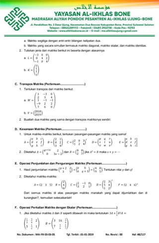 No. Dokumen : MA-FR-03-03-05 Tgl. Terbit : 01-01-2019 No. Revisi : 00 Hal :48/117
a. Matriks segitiga dengan entri-entri bilangan kelipatan dua.
b. Matriks yang secara simultan termasuk matriks diagonal, matriks skalar, dan matriks identitas.
2. Tuliskan jenis dari matriks berikut ini beserta dengan alasannya:
a. 𝐿 = (
−3 0 0
0 4 2
−1 0 4
)
b. 𝐾 = (
1
1
1
1
)
C. Transpos Matriks (Pertemuan...............................)
1. Tentukan transpos dari matriks berikut:
a. 𝑊 =
(
1 −3 0
2 3 4
1
−9
7
−1
2
6
−1
2
0 )
b. 𝑉 = (
2018
2019
)
2. Buatlah dua matriks yang sama dengan transpos matriksnya sendiri:
D. Kesamaan Matriks (Pertemuan...............................)
1. Untuk matriks-matriks berikut, tentukan pasangan-pasangan matriks yang sama!
𝐴 = (
𝑎 𝑏 𝑐
𝑑 𝑒 𝑓
𝑔 ℎ 𝑖
) 𝐵 = (
2 1
0 2
3 4
) 𝐶 = (
2 0 3
1 2 4
)
𝑡
𝐷 = (
𝑝 𝑞 𝑟
𝑠 𝑡 𝑢
𝑣 𝑤 𝑥
) 𝐸 = |
𝑎 𝑏 𝑐
𝑑 𝑒 𝑓
𝑔 ℎ 𝑖
|
2. Diketahui 𝐴 = (4 𝑥+2𝑦 2
0 3𝑥 − 2
) dan 𝐵 = (
8 0
2 7
) jika 𝐴 𝑡 = 𝐵 maka 𝑥 + 𝑦 = ⋯
E. Operasi Penjumlahan dan Pengurangan Matriks (Pertemuan...............................)
1. Hasil penjumlahan matriks (
𝑝 + 2 2
3 5
) + (
𝑝 6
6 𝑞 + 3
) = (
4 8
9 5
). Tentukan nilai 𝑝 dan 𝑞!
2. Diketahui matriks-matriks:
𝐴 = (2 3 5) 𝐵 = (
2
4
6
) 𝐶 = (
2 −1 0
3 2 1
) 𝐷 = (
2 3
5 4
1 2
)
𝑡
𝐹 = (2 4 6) 𝑡
Dari semua matriks di atas pasangan matriks manakah yang dapat dijumlahkan dan di
kurangkan?, kemudian selesaikanlah!
F. Operasi Perkalian Matriks dengan Skalar (Pertemuan...............................)
1. Jika diketahui matriks 𝐴 dan 𝐵 seperti dibawah ini maka tentutukan 3𝐴 +
1
2
𝐵! 𝐴 =
(
1
3
3
4
2
5
1
2
1
) 𝐵 = (
3 16
1
4
7
1
6
1
7
)
 