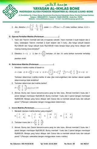 No. Dokumen : MA-FR-03-03-05 Tgl. Terbit : 01-01-2019 No. Revisi : 00 Hal :49/117
2. Jika diketahui 𝐴 = (
−
1
8
1
24
1
64
1
80
−
1
56
1
8
), skalar 𝑘 = √32 dan 𝑙 = √2 maka buktikan bahwa 𝑘(𝑙𝐴) =
( 𝑘𝑙) 𝐴!
G. Operasi Perkalian Matriks (Pertemuan...............................)
1. Yasin dan Yasmin membeli alat tulis di koperasi sekolah. Yasin membeli 3 buah bolpoin dan 2
buku, sedangkan Yasmin membeli 2 buah bolpoin dan 5 buku. Jika harga sebuah bolpoin
Rp1.000,00 dan harga sebuah buku Rp2.500,00 maka berapa biaya yang harus dibayar oleh
masing-masing siswa tersebut?
2. Diketahui 𝐴 = (1 2 3) dan 𝐵 = (
3
2
1
) tentukan 𝐴𝐵 dan 𝐵𝐴 serta berikan komentar terhadap
jawaban anda!
H. Determinan Matriks (Pertemuan...............................)
1. Diketahui matriks-matriks di bawah ini:
𝐴 = (100 2) 𝐵 = (
1
4
) 𝐶 = (0 1 1) 𝐷 = (
2
1
−3
) 𝐸 = (
−5 −1
2 2
) 𝐹 = (
1 2 3
1 2 3
) 𝐺 = (2 1)
Tentukan determinan matriks-matriks di atas (jika memungkinkan) dan berikan alasan apabila
determinannya tidak terdefinisi!
2. Tentukan determinan dari matriks berikut!
𝑅 = (
𝑝 𝑞 0
0 𝑡 𝑢
𝑣 0 1
); 𝑝, 𝑞, 𝑡, 𝑢, 𝑣 ∈ 𝑅
3. Ahmad, Bunny dan Cessa bersama-sama pergi ke toko buku. Ahmad membeli 2 buku dan 1
pensil dengan membayar Rp8.000,00. Bunny membeli 1 buku dan 3 pensil dengan membayar
Rp9000,00. Berapa yang harus dibayar oleh Cessa bila ia membeli sebuah buku dan sebuah
pensil ? (Petunjuk: selesaikan dengan menggunakan determinan).
I. Invers Matriks (Pertemuan...............................)
1. Manakah diantara matriks berikut yang singular?
a. 





 42
63
b. 




 
93
62
c. 







24
510
d. 







84
63
2. Tentukan invers dari 𝐴 = (
1 2 3
0 2 2
0 0 3
)!
3. Ahmad, Bunny dan Cessa bersama-sama pergi ke toko buku. Ahmad membeli 2 buku dan 1
pensil dengan membayar Rp8.000,00. Bunny membeli 1 buku dan 3 pensil dengan membayar
Rp9000,00. Berapa yang harus dibayar oleh Cessa bila ia membeli sebuah buku dan sebuah
pensil ? (Petunjuk: selesaikan dengan menggunakan invers matriks)
 