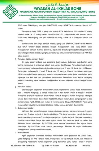 No. Dokumen : MA-FR-03-03-05 Tgl. Terbit : 01-01-2019 No. Revisi : 00 Hal :5/117
2015 siswa SMA G yang lulus jalur SNMPTN 68 orang, SBMPTN 20 orang dan Mandiri 117
orang.
Sementara siswa SMA H yang lulus masuk PTN pada tahun 2014 adalah 52 orang
melalui SNMPTN, 12 orang melalui SBMPTN dan 121 orang melalui jalur Mandiri. Tahun
2015 siswa SMA H yang lulus jalur SNMPTN 77 orang, SBMPTN 18 orang dan Mandiri 113
orang.
Jumlah siswa dari ketiga sekolah tersebut yang lulus SNMPTN, SBMPTN dan Mandiri
dua tahun terakhir dapat diketahui dengan menggunakan cara yang efisien yakni
menggunakan bantuan matriks. Selain itu, dapat pula diketahui peningkatan atau penurunan
siswa ketiga sekolah tersebut yang lulus melalui tiga jalur penerimaan mahasiswa di PTN dua
tahun terakhir.
f. Perkalian Matriks dengan Skalar
Di suatu pasar terdapat dua pedagang buah-buahan. Beberapa buah-buahan yang
sering mereka jual di antaranya adalah apel, Jeruk, dan Mangga. Persediaan buah-buahan
masing-masing pedangan (dalam kg) adalah pedagang A 15 apel, 12 Jeruk, dan 10 Mangga.
Sedangkan pedagang B 12 apel, 7 Jeruk, dan 18 Mangga. Karena permintaan pelanggan
dilihat meningkat kedua pedagang tersebut memperbanyak setiap jenis buah-buhan yang
dijualnya dua kali lipat dari persediaan sebelumnya. Persediaan buah kedua pedagang
tersebut sekarang dapat diketahui menggunakan konsep perkalian matriks dengan suatu
skalar.
g. Perkalian Matriks
Seorang agen perjalanan menawarkan paket perjalanan ke Danau Toba. Paket I terdiri
atas 3 malam menginap, 2 tempat wisata dan 4 kali makan. Paket II dengan 4 malam
menginap, 5 tempat wisata dan 8 kali makan. Paket III dengan 3 malam menginap, 3 tempat
wisata dan 3 kali makan. Sewa hotel Rp250.000,00 per malam, biaya pengangkutan ke tiap
tempat wisata Rp35.000,00, dan makan di restoran yang ditunjuk Rp75.000,00. Paket yang
menawarkan biaya termurah dapat diketahui melalui konsep perkalian dua matriks.
h. Determinan Matriks
Mahreen dan teman-temannya makan disebuah warung. Mereka memesan 3 ayam
penyet dan 2 gelas es jeruk di kantin sekolahnya. Tak lama kemudian, Idyzraf dan teman-
temannya datang memesan 5 porsi ayam penyet dan 3 gelas es jeruk. Mahreen menantang
Unaisha menentukan harga satu porsi ayam penyet dan harga es jeruk per gelas, jika
Mahreen harus membayar Rp.70.000,00 untuk semua pesanannya dan Idyzraf harus
membayar Rp.115.000,00 untuk semua pesanannya. Masalah ini dapat diselesaikan
menggunakan konsep determinan matriks.
i. Invers Matriks
Agen perjalanan Sumatera Holidays menawarkan paket perjalanan ke Danau Toba,
yaitu menginap di Inna Parapat Hotel, transportasi ke tiap tempat wisata, dan makan di
Singgalang Restaurant. Paket perjalanan yang ditawarkan yaitu Paket I terdiri 4 malam
 