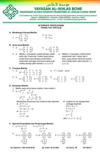 No. Dokumen : MA-FR-03-03-05 Tgl. Terbit : 01-01-2019 No. Revisi : 00 Hal :50/117
ALTERNATIF PENYELESAIAN
TEKNIK TES TERTULIS
A. Membangun Konsep Matriks
1. 𝑃 = (
2 3
5 7
11
17
13
19
)
2. a. 𝐴3×3
b. 𝐴5×2
B. Jenis-Jenis Matriks
1. a.
𝑄 = (
2 4 6
0 8 10
0 0 12
)
b.
𝑅 = (
1 0 0
0 1 0
0 0 1
)
2. a. Matriks 𝐿 merupakan matriks persegi, sebab
terdiri dari 3 baris dan 3 kolom yang artinya
jumlah baris sama dengan jumlah kolom
sedemikian sehingga memenuhi syarat ordo
matriks persegi yakni berordo 𝑛 × 𝑛, 𝑛 ∈ 𝑁.
b. Matriks 𝐾 merupakan matriks kolom
sebab terdiri dari 1 kolom dan 4
baris, yang artinya memenuhi syarat
ordo matriks kolom yakni berordo 1 ×
𝑛, 𝑛 ∈ 𝑁.
C. Transpos Matriks
1. a.
𝑊 𝑡 = (
1 2 1 −9 7
−3 3 −1 2 6
0 4 −1 2 0
)
b. 𝑉 𝑡 = (2018 2019)
2. a.
𝑅 = (
1 0 0
0 1 0
0 0 1
) 𝑅 𝑡 = (
1 0 0
0 1 0
0 0 1
)
b.
𝑆 = (
1 1 1
1 1 1
1 1 1
) 𝑆 𝑡 = (
1 1 1
1 1 1
1 1 1
)
D. Kesamaan Matriks
1. Matriks yang sama hanya matriks 𝐵 dan matriks 𝐶.
2. 𝐴 𝑡 = (4 𝑥+2𝑦 0
2 3𝑥 − 2
)
𝐴 𝑡 = 𝐵
(4 𝑥+2𝑦 0
2 3𝑥 − 2
) = (
8 0
2 7
)
Berdasarkan kesamaan dua matriks di atas diperoleh
 4 𝑥+2𝑦 = 8
22(𝑥+2𝑦) = 23
2𝑥 + 4𝑦 = 3 ... (i)
 3𝑥 − 2 = 7
3𝑥 = 9
𝑥 = 3 ... (ii)
 subtitusi (ii) ke (i)sedemikian
sehingga diperoleh:
2(3) + 4𝑦 = 3
6 + 4𝑦 = 3
4𝑦 = −3
𝑦 = −
3
4
Jadi, 𝑥 + 𝑦 = 3 −
3
4
=
9
4
E. Operasi Penjumlahan dan Pengurangan Matriks
1. 𝑝 + 2 + 𝑝 = 4
2𝑝 = 2
𝑝 = 1
5 + 𝑞 + 3 = 5
𝑞 = 5 − 8
𝑞 = −3
2.
𝐵 + 𝐹 = (
2
4
6
) + (
2
4
6
)
𝐵 + 𝐹 = (
4
8
12
)
𝐹 + 𝐵 = (
2
4
6
) + (
2
4
6
)
𝐵 + 𝐹 = (
4
8
12
)
𝐵 − 𝐹 = (
2
4
6
) − (
2
4
6
)
𝐵 + 𝐹 = (
0
0
0
)
𝐹 − 𝐵 = (
2
4
6
) + (
2
4
6
)
𝐵 + 𝐹 = (
0
0
0
)
 