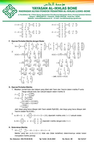 No. Dokumen : MA-FR-03-03-05 Tgl. Terbit : 01-01-2019 No. Revisi : 00 Hal :51/117
𝐶 + 𝐷 = (
2 −1 0
3 2 1
) + (
2 5 1
3 4 2
)
𝐶 + 𝐷 = (
4 4 1
6 6 3
)
𝐷 + 𝐶 = (
2 5 1
3 4 2
) + (
2 −1 0
3 2 1
)
𝐶 + 𝐷 = (
4 4 1
6 6 3
)
𝐶 − 𝐷 = (
2 −1 0
3 2 1
) − (
2 5 1
3 4 2
)
𝐶 + 𝐷 = (
0 −6 −1
0 −2 −1
)
𝐷 − 𝐶 = (
2 5 1
3 4 2
) − (
2 −1 0
3 2 1
)
𝐶 + 𝐷 = (
0 6 1
0 2 1
)
F. Operasi Perkalian Matriks dengan Skalar
1.
3𝐴 +
1
2
𝐵 = 3(
1
3
3
4
2
5
1
2
1
) +
1
2
(
3 16
1
4
7
1
6
1
7
) = (
1
9
4
6
15
3
2
3
) + (
3
2
8
1
8
7
2
1
12
1
14
) = (
5
2
41
4
49
8
37
2
19
12
43
14
)
2.
𝑘(𝑙𝐴) = √32[√2 (
−
1
8
1
24
1
64
1
80
−
1
56
1
8
)]
𝑘(𝑙𝐴) = √32[
√2 (−
1
8
) √2(
1
24
) √2(
1
64
)
√2(
1
80
) √2(−
1
56
) √2 (
1
8
)
]
𝑘(𝑙𝐴) = [
8 (−
1
8
) 8 (
1
24
) 8(
1
64
)
8(
1
80
) 8 (−
1
56
) 8(
1
8
)
]
𝑘(𝑙𝐴) = (
−1
1
3
1
8
1
10
−
1
7
1
)
𝑘𝑙( 𝐴) = (√32 × √2) (
−
1
8
1
24
1
64
1
80
−
1
56
1
8
)
𝑘(𝑙𝐴) = 8(
−
1
8
1
24
1
64
1
80
−
1
56
1
8
)
𝑘(𝑙𝐴) = (
−1
1
3
1
8
1
10
−
1
7
1
)
∴ Jadi, 𝑘(𝑙𝐴) = 𝑘𝑙( 𝐴)
G. Operasi Perkalian Matriks
1. Misalkan Jumlah buku dan balpoin yang dibeli oleh Yasin dan Yasmin dalam matriks P serta
Harga sebuah buku dan sebuah balpoin dalam matriks Q
𝑃 = (
3 2
2 5
), 𝑄 = (
1.000
2.500
)
𝑃 × 𝑄 = (
3 2
2 5
) (
1.000
2.500
)
= (
3(1.000) + 2(2.500)
2(1.000) + 5(2.500)
)
= (
8.000
14.500
)
Jadi, biaya yang harus dibayar oleh Yasin adalah Rp8.000,- dan biaya yang harus dibayar oleh
Yasmin adalah Rp14.500,-.
2.
a. 𝐴𝐵 = (1 2 3) (
3
2
1
) = (3 + 4 + 3) = (10); diperoleh matriks ordo 1 × 1 / sebuah skalar.
b. 𝐵𝐴 = (
3
2
1
) (1 2 3) = (
3 6 9
2 4 6
1 2 3
); diperoleh matriks dengan ordo 3 × 3.
H. Determinan Matriks
1. | 𝐸| = |
−5 −1
2 2
| = −10 − (−2) = −10 + 2 = −8
Matriks yang lain (𝐴, 𝐵, 𝐶, 𝐷, 𝐹, 𝐺) tidak ada (tidak terdefinisi) determinannya sebab bukan
merupakan matriks persegi.
 