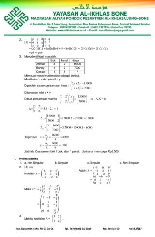 No. Dokumen : MA-FR-03-03-05 Tgl. Terbit : 01-01-2019 No. Revisi : 00 Hal :52/117
2.
| 𝑅| = |
𝑝 𝑞 0
0 𝑡 𝑢
𝑣 0 1
|
𝑝 𝑞
0 𝑡
𝑣 0
| 𝑅| = ( 𝑝)( 𝑡)(1) + ( 𝑞)( 𝑢)( 𝑣) + 0 − ( 𝑣)( 𝑡)(0) − (0)( 𝑢)( 𝑝) − (1)(𝑜)(𝑞)
| 𝑅| = 𝑝𝑡 + 𝑞𝑢𝑣
3. Mengidentifikasi masalah :
Buk Pensil Harga
Ahmad 3 2 15000
Bunny 1 2 7000
Cessa 1 1 ?
Membuat model matematika sebagai berikut:
Misal buku = x dan pensil = y
Diperoleh sistem persamaan linear :
3 2 15000
2 7000
x y
x y
 

 
Ditanyakan nilai x + y
Dibuat persamaan matriks
3 2 15000
A.X = B
1 2 7000
x
y
    
     
    
3 2
3.2 2.1 4
1 2
    
15000 2
15000.2 2.7000 16000
7000 2
x    
3 15000
3.7000 15000.1 6000
1 7000
y    
16000
Diperoleh 4000
4
6000
1500
4
x
y
x
y

  


  

Jadi bila Cessa membeli 1 buku dan 1 pensil, dia harus membayar Rp5.500.
I. Invers Matriks
1. a. Non-Singular b. Singular c. Singular d. Non-Singular
2. | 𝐴| = 6
Kofaktor 𝐴 = (
6 0 0
−6 3 0
−2 −2 2
)
Adjoin 𝐴 = (
6 0 0
−6 3 0
−2 −2 2
)
𝑡
= (
6 −6 −2
0 3 −2
0 0 2
)
Maka 𝐴−1 =
1
6
(
6 −6 −2
0 3 −2
0 0 2
)
=
(
1 −1 −
1
3
0
1
2
−
1
3
0 0
1
3 )
3.
Matriks koefisien A =
3 2
1 2
 
 
 
,
 