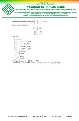 No. Dokumen : MA-FR-03-03-05 Tgl. Terbit : 01-01-2019 No. Revisi : 00 Hal :53/117
Determinan matriks A adalah
3 2
3.2 2.1 4
1 2
A    
Invers matriks koefisien A
1 1
.
2 21
1 34
A Adj A
A


 
   
1
.
.
2 2 150001
1 3 70004
A X B
X A B
x
y



    
        
300000 140001
15000 210004
x
y
   
       
160001
60004
4000
1500
x
y
x
y
   
   
   
   
   
   
Sehingga diperoleh x = 4000 dan y = 1500
Jadi bila Cessa membeli 1 buku dan 1 pensil, dia harus membayar Rp 5.500
 