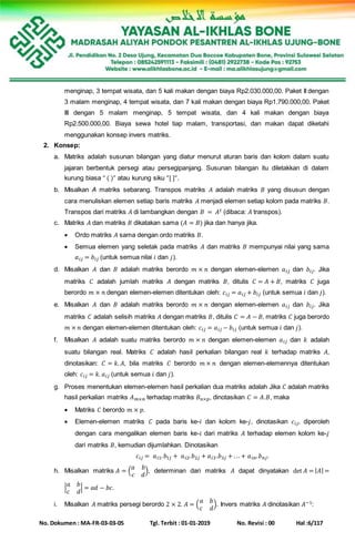 No. Dokumen : MA-FR-03-03-05 Tgl. Terbit : 01-01-2019 No. Revisi : 00 Hal :6/117
menginap, 3 tempat wisata, dan 5 kali makan dengan biaya Rp2.030.000,00. Paket II dengan
3 malam menginap, 4 tempat wisata, dan 7 kali makan dengan biaya Rp1.790.000,00. Paket
III dengan 5 malam menginap, 5 tempat wisata, dan 4 kali makan dengan biaya
Rp2.500.000,00. Biaya sewa hotel tiap malam, transportasi, dan makan dapat diketahi
menggunakan konsep invers matriks.
2. Konsep:
a. Matriks adalah susunan bilangan yang diatur menurut aturan baris dan kolom dalam suatu
jajaran berbentuk persegi atau persegipanjang. Susunan bilangan itu diletakkan di dalam
kurung biasa “ ( )” atau kurung siku “[ ]“.
b. Misalkan A matriks sebarang. Transpos matriks 𝐴 adalah matriks 𝐵 yang disusun dengan
cara menuliskan elemen setiap baris matriks 𝐴 menjadi elemen setiap kolom pada matriks 𝐵.
Transpos dari matriks 𝐴 di lambangkan dengan 𝐵 = 𝐴 𝑡 (dibaca: 𝐴 transpos).
c. Matriks 𝐴 dan matriks 𝐵 dikatakan sama (𝐴 = 𝐵) jika dan hanya jika.
 Ordo matriks 𝐴 sama dengan ordo matriks 𝐵.
 Semua elemen yang seletak pada matriks 𝐴 dan matriks 𝐵 mempunyai nilai yang sama
𝑎 𝑖𝑗 = 𝑏𝑖𝑗 (untuk semua nilai 𝑖 dan 𝑗).
d. Misalkan 𝐴 dan 𝐵 adalah matriks berordo 𝑚 × 𝑛 dengan elemen-elemen 𝑎 𝑖𝑗 dan 𝑏𝑖𝑗. Jika
matriks 𝐶 adalah jumlah matriks 𝐴 dengan matriks 𝐵, ditulis 𝐶 = 𝐴 + 𝐵, matriks 𝐶 juga
berordo 𝑚 × 𝑛 dengan elemen-elemen ditentukan oleh: 𝑐𝑖𝑗 = 𝑎 𝑖𝑗 + 𝑏𝑖𝑗 (untuk semua 𝑖 dan 𝑗).
e. Misalkan 𝐴 dan 𝐵 adalah matriks berordo 𝑚 × 𝑛 dengan elemen-elemen 𝑎 𝑖𝑗 dan 𝑏𝑖𝑗. Jika
matriks 𝐶 adalah selisih matriks 𝐴 dengan matriks 𝐵, ditulis 𝐶 = 𝐴 − 𝐵, matriks 𝐶 juga berordo
𝑚 × 𝑛 dengan elemen-elemen ditentukan oleh: 𝑐𝑖𝑗 = 𝑎 𝑖𝑗 − 𝑏𝑖𝑗 (untuk semua 𝑖 dan 𝑗).
f. Misalkan 𝐴 adalah suatu matriks berordo 𝑚 × 𝑛 dengan elemen-elemen 𝑎 𝑖𝑗 dan 𝑘 adalah
suatu bilangan real. Matriks 𝐶 adalah hasil perkalian bilangan real 𝑘 terhadap matriks 𝐴,
dinotasikan: 𝐶 = 𝑘. 𝐴, bila matriks 𝐶 berordo 𝑚 × 𝑛 dengan elemen-elemennya ditentukan
oleh: 𝑐𝑖𝑗 = 𝑘. 𝑎 𝑖𝑗 (untuk semua 𝑖 dan 𝑗).
g. Proses menentukan elemen-elemen hasil perkalian dua matriks adalah Jika 𝐶 adalah matriks
hasil perkalian matriks 𝐴 𝑚×𝑛 terhadap matriks 𝐵 𝑛×𝑝, dinotasikan 𝐶 = 𝐴.𝐵, maka
 Matriks 𝐶 berordo 𝑚 × 𝑝.
 Elemen-elemen matriks 𝐶 pada baris ke-𝑖 dan kolom ke-𝑗, dinotasikan 𝑐𝑖𝑗, diperoleh
dengan cara mengalikan elemen baris ke-𝑖 dari matriks 𝐴 terhadap elemen kolom ke-𝑗
dari matriks 𝐵, kemudian dijumlahkan. Dinotasikan
𝑐𝑖𝑗 = 𝑎 𝑖1. 𝑏1𝑗 + 𝑎 𝑖2. 𝑏2𝑗 + 𝑎 𝑖3.𝑏3𝑗 + . ..+ 𝑎 𝑖𝑛. 𝑏 𝑛𝑗.
h. Misalkan matriks 𝐴 = (
𝑎 𝑏
𝑐 𝑑
), determinan dari matriks 𝐴 dapat dinyatakan det 𝐴 = | 𝐴| =
|
𝑎 𝑏
𝑐 𝑑
| = 𝑎𝑑 − 𝑏𝑐.
i. Misalkan 𝐴 matriks persegi berordo 2 × 2. 𝐴 = (
𝑎 𝑏
𝑐 𝑑
). Invers matriks 𝐴 dinotasikan 𝐴−1:
 