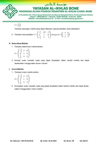 No. Dokumen : MA-FR-03-03-05 Tgl. Terbit : 01-01-2019 No. Revisi : 00 Hal :62/117
𝐺 = (
1
1
)
Tentukan pasangan matriks yang dapat dilakukan operasi perkalian serta selesaikan!
2. Tentukan hasil perkalian 𝑃 = (
−
1
2
−31 −5
2 7 11
−
3
4
2 1
) 𝑑𝑒𝑛𝑔𝑎𝑛 𝑄 = (
1 0 0
0 1 0
0 0 1
)!
H. Determinan Matriks
1. Tentukan determinan matriks berikut:
𝐴 =
(
−
1
2
3 11
4 1 0
1
3
4 2
)
2. Konsep suatu masalah nyata yang dapat dinyatakan dalam bentuk matriks dan dapat
diselesaikan menggunakan aturan cramer!
I. Invers Matriks
1. Tentukan invers matriks berikut:
𝐴 =
(
−
1
2
3 11
4 1 0
1
3
4 2
)
2. Konsepkan suatu masalah nyata yang dapat dinyatakan dalam bentuk matriks dan dapat disele-
saikan menggunakan invers matriks!
 