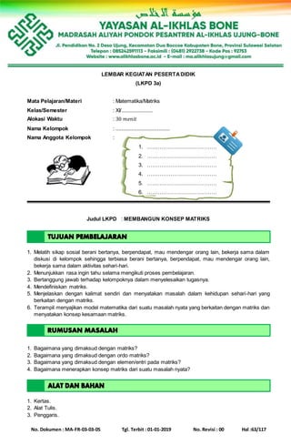 No. Dokumen : MA-FR-03-03-05 Tgl. Terbit : 01-01-2019 No. Revisi : 00 Hal :63/117
LEMBAR KEGIATAN PESERTADIDIK
(LKPD 3a)
Mata Pelajaran/Materi : Matematika/Matriks
Kelas/Semester : XI/......................
Alokasi Waktu : 30 𝑚𝑒𝑛𝑖𝑡
Nama Kelompok : ......................................
Nama Anggota Kelompok :
1. …………………………………
2. …………………………………
3. …………………………………
4. …………………………………
5. …………………………………
6. …………………………………
Judul LKPD : MEMBANGUN KONSEP MATRIKS
1. Melatih sikap sosial berani bertanya, berpendapat, mau mendengar orang lain, bekerja sama dalam
diskusi di kelompok sehingga terbiasa berani bertanya, berpendapat, mau mendengar orang lain,
bekerja sama dalam aktivitas sehari-hari.
2. Menunjukkan rasa ingin tahu selama mengikuti proses pembelajaran.
3. Bertanggung jawab terhadap kelompoknya dalam menyelesaikan tugasnya.
4. Mendefiniskan matriks.
5. Menjelaskan dengan kalimat sendiri dan menyatakan masalah dalam kehidupan sehari-hari yang
berkaitan dengan matriks.
6. Terampil menyajikan model matematika dari suatu masalah nyata yang berkaitan dengan matriks dan
menyatakan konsep kesamaan matriks.
1. Bagaimana yang dimaksud dengan matriks?
2. Bagaimana yang dimaksud dengan ordo matriks?
3. Bagaimana yang dimaksud dengan elemen/entri pada matriks?
4. Bagaimana menerapkan konsep matriks dari suatu masalah nyata?
1. Kertas.
2. Alat Tulis.
3. Penggaris.
 