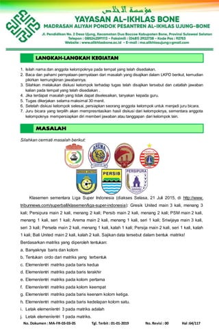 No. Dokumen : MA-FR-03-03-05 Tgl. Terbit : 01-01-2019 No. Revisi : 00 Hal :64/117
1. Isilah nama dan anggota kelompoknya pada tempat yang telah disediakan.
2. Baca dan pahami pernyataan-pernyataan dari masalah yang disajikan dalam LKPD berikut, kemudian
pikirkan kemungkinan jawabannya.
3. Silahkan melakukan diskusi kelompok terhadap tugas telah disajikan tersebut dan catatlah jawaban
kalian pada tempat yang telah disediakan .
4. Jika terdapat masalah yang tidak dapat diselesaikan, tanyakan kepada guru.
5. Tugas dikerjakan selama maksimal 30 menit.
6. Setelah diskusi kelompok selesai, persiapkan seorang anggota kelompok untuk menjadi juru bicara.
7. Juru bicara yang terpilih akan mempresntasikan hasil diskusi dari kelompoknya, sementara anggota
kelompoknya mempersiapkan diri memberi jawaban atau tanggapan dari kelompok lain.
8.
Silahkan cermati masalah berikut:
Klasemen sementara Liga Super Indonesia (diakses Selasa, 21 Juli 2015, di http://www.
tribunnews.com/superball/klasemen/liga-super-indonesia): Gresik United main 3 kali, menang 3
kali; Persipura main 2 kali, menang 2 kali; Persib main 2 kali, menang 2 kali; PSM main 2 kali,
menang 1 kali, seri 1 kali; Arema main 2 kali, menang 1 kali, seri 1 kali; Sriwijaya main 3 kali,
seri 3 kali; Persela main 2 kali, menang 1 kali, kalah 1 kali; Persija main 2 kali, seri 1 kali, kalah
1 kali; Bali United main 2 kali, kalah 2 kali. Sajikan data tersebut dalam bentuk matriks!
Berdasarkan matriks yang diperoleh tentukan:
a. Banyaknya baris dan kolom
b. Tentukan ordo dari matriks yang terbentuk
c. Elemen/entri matriks pada baris kedua
d. Elemen/entri matriks pada baris terakhir
e. Elemen/entri matriks pada kolom pertama
f. Elemen/entri matriks pada kolom keempat
g. Elemen/entri matriks pada baris keenam kolom ketiga.
h. Elemen/entri matriks pada baris kedelapan kolom satu.
i. Letak elemen/entri 3 pada matriks adalah
j. Letak elemen/entri 1 pada matriks.
 