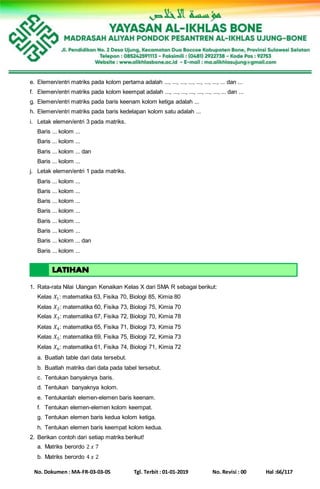 No. Dokumen : MA-FR-03-03-05 Tgl. Terbit : 01-01-2019 No. Revisi : 00 Hal :66/117
e. Elemen/entri matriks pada kolom pertama adalah ..., ..., ..., ..., ..., ..., ..., ... dan ...
f. Elemen/entri matriks pada kolom keempat adalah ..., ..., ..., ..., ..., ..., ..., ... dan ...
g. Elemen/entri matriks pada baris keenam kolom ketiga adalah ...
h. Elemen/entri matriks pada baris kedelapan kolom satu adalah ...
i. Letak elemen/entri 3 pada matriks.
Baris ... kolom ...
Baris ... kolom ...
Baris ... kolom ... dan
Baris ... kolom ...
j. Letak elemen/entri 1 pada matriks.
Baris ... kolom ...
Baris ... kolom ...
Baris ... kolom ...
Baris ... kolom ...
Baris ... kolom ...
Baris ... kolom ...
Baris ... kolom ... dan
Baris ... kolom ...
1. Rata-rata Nilai Ulangan Kenaikan Kelas X dari SMA R sebagai berikut:
Kelas 𝑋1: matematika 63, Fisika 70, Biologi 85, Kimia 80
Kelas 𝑋2: matematika 60, Fisika 73, Biologi 75, Kimia 70
Kelas 𝑋3: matematika 67, Fisika 72, Biologi 70, Kimia 78
Kelas 𝑋4: matematika 65, Fisika 71, Biologi 73, Kimia 75
Kelas 𝑋5: matematika 69, Fisika 75, Biologi 72, Kimia 73
Kelas 𝑋6: matematika 61, Fisika 74, Biologi 71, Kimia 72
a. Buatlah table dari data tersebut.
b. Buatlah matriks dari data pada tabel tersebut.
c. Tentukan banyaknya baris.
d. Tentukan banyaknya kolom.
e. Tentukanlah elemen-elemen baris keenam.
f. Tentukan elemen-elemen kolom keempat.
g. Tentukan elemen baris kedua kolom ketiga.
h. Tentukan elemen baris keempat kolom kedua.
2. Berikan contoh dari setiap matriks berikut!
a. Matriks berordo 2 𝑥 7
b. Matriks berordo 4 𝑥 2
 
