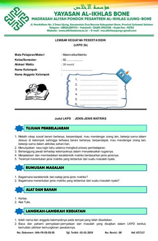 No. Dokumen : MA-FR-03-03-05 Tgl. Terbit : 01-01-2019 No. Revisi : 00 Hal :67/117
LEMBAR KEGIATAN PESERTADIDIK
(LKPD 3b)
Mata Pelajaran/Materi : Matematika/Matriks
Kelas/Semester : XI/......................
Alokasi Waktu : 30 𝑚𝑒𝑛𝑖𝑡
Nama Kelompok : ......................................
Nama Anggota Kelompok :
1. …………………………………
2. …………………………………
3. …………………………………
4. …………………………………
5. …………………………………
6. …………………………………
Judul LKPD : JENIS-JENIS MATRIKS
1. Melatih sikap sosial berani bertanya, berpendapat, mau mendengar orang lain, bekerja sama dalam
diskusi di kelompok sehingga terbiasa berani bertanya, berpendapat, mau mendengar orang lain,
bekerja sama dalam aktivitas sehari-hari.
2. Menunjukkan rasa ingin tahu selama mengikuti proses pembelajaran.
3. Bertanggung jawab terhadap kelompoknya dalam menyelesaikan tugasnya.
4. Menjelaskan dan membedakan karakteristik matriks berdasarkan jenis-jenisnya.
5. Terampil menentukan jenis matriks yang terbentuk dari suatu masalah nyata.
1. Bagaimana karakteristik dari setiap jenis-jenis matriks?
2. Bagaimana menentukan jenis matriks yang terbentuk dari suatu masalah nyata?
1. Kertas.
2. Alat Tulis.
1. Isilah nama dan anggota kelompoknya pada tempat yang telah disediakan.
2. Baca dan pahami pernyataan-pernyataan dari masalah yang disajikan dalam LKPD berikut,
kemudian pikirkan kemungkinan jawabannya.
 