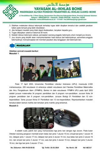 No. Dokumen : MA-FR-03-03-05 Tgl. Terbit : 01-01-2019 No. Revisi : 00 Hal :68/117
3. Silahkan melakukan diskusi kelompok terhadap tugas telah disajikan tersebut dan catatlah jawaban
kalian pada tempat yang telah disediakan .
4. Jika terdapat masalah yang tidak dapat diselesaikan, tanyakan kepada guru.
5. Tugas dikerjakan selama maksimal 30 menit.
6. Setelah diskusi kelompok selesai, persiapkan seorang anggota kelompok untuk menjadi juru bicara.
7. Juru bicara yang terpilih akan mempresntasikan hasil diskusi dari kelompoknya, sementara anggota
kelompoknya mempersiapkan diri memberi jawaban atau tanggapan dari kelompok lain.
Silahkan cermati masalah berikut:
Masalah 1
Pada 17 April 2003, Universitas Pendidikan Literatur Indonesia (UPLI), mewisuda 2.630
mahasiswanya. 209 wisudawan di antaranya adalah wisudawan dari Fakultas Pendidikan Matematika
dan Ilmu Pengetahuan Alam (FPMIPA). Berikut ini data wisudawan FPMIPA UPLI pada April 2003
adalah jurusan matematika 34 program pendidikan dan 8 program non-pendidikan. Jurusan fisika 34
program pendidikan dan 6 program non-pendidikan. Jurusan Biologi 51 Pendidikan dan 12 non-
kependidikan. Serta jurusan Kimia 51 Pendidikan dan 13 non-kependidikan. Representasikan masalah
tersebut dalam bentuk matriks dan tentukan jenis matriks yang terbentuk.
Masalah 2:
A adalah suatu pabrik ban yang memproduksi tiga jenis ban dengan tiga ukuran. Pada bulan
Oktober seorang pengecer membeli enam belas ban jenis 1 ukuran 15 inci, empat ban jenis 1 ukuran 16
inci, delapan jenis 1 ukuran 17 inci, delapan ban jenis 2 ukuran 15 inci, dua belas ban jenis 2 ukuran 16
inci, dan empat ban jenis 2 ukuran 17 inci, satu ban jenis 3 ukuran 15 inci, delapan ban jenis 3 ukuran
16 inci, dan tiga ban jenis 3 ukuran 17 inci.
 