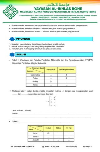 No. Dokumen : MA-FR-03-03-05 Tgl. Terbit : 01-01-2019 No. Revisi : 00 Hal :69/117
a. Buatlah matriks pemesanan ban pada bulan Oktober dan tentukan jenis matriks yang terbentuk.
b. Buatlah matriks pemesan ban jenis 2 dan tentukan jenis matriks yang terbentuk.
c. Buatlah matriks pemesanan ukuran 17 inci dan tentukan jenis matriks yang terbentuk.
1. Nyatakan yang diketahui disoal dalam bentuk tabel terlebih dahulu.
2. Bentuk matriks dengan cara menghilangkan judul baris dan kolom.
3. Tentukan jenis matriks yang terbentuk dan jelaskan alasannya.
 Tabel 1. Wisudawan dari Fakultas Pendidikan Matematika dan Ilmu Pengetahuan Alam (FPMIPA)
Universitas Pendidikan Literatur Indonesia
Program Studi
Jurusan
Pendidikan Non-Kependidikan
Matematika ... 8
Fisika ... 6
Biologi 51 ...
Kimia ... ...
 Nyatakan tabel 1 dalam bentuk matriks (misalkan matriks …) dengan cara menghilangkan judul
…...… dan ………., sedemikian sehingga diperoleh:













...
...
6
...
51
...
8...
...
Jenis matriks ... adalah .................................................
Sebab ....................................................................................................................................................
...............................................................................................................................................................
 Tabel 2. ......................................................................................................
Ukuran
Jenis
15 Inci 16 Inci 17 Inci
Jenis I 16 ... ...
Jenis II ... ... ...
Jenis III 1 ... ...
 